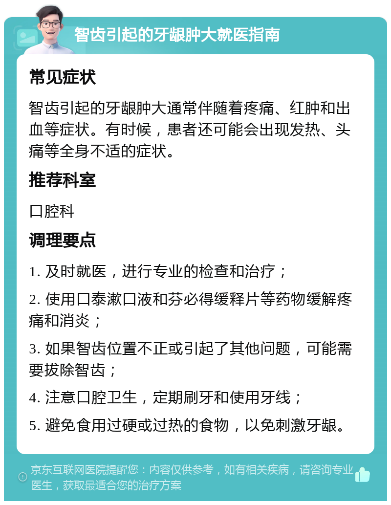 智齿引起的牙龈肿大就医指南 常见症状 智齿引起的牙龈肿大通常伴随着疼痛、红肿和出血等症状。有时候，患者还可能会出现发热、头痛等全身不适的症状。 推荐科室 口腔科 调理要点 1. 及时就医，进行专业的检查和治疗； 2. 使用口泰漱口液和芬必得缓释片等药物缓解疼痛和消炎； 3. 如果智齿位置不正或引起了其他问题，可能需要拔除智齿； 4. 注意口腔卫生，定期刷牙和使用牙线； 5. 避免食用过硬或过热的食物，以免刺激牙龈。