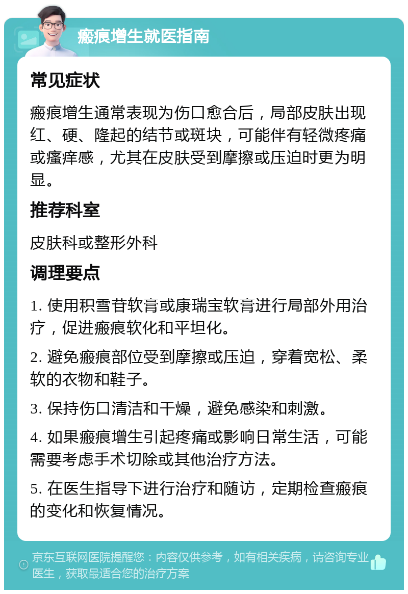 瘢痕增生就医指南 常见症状 瘢痕增生通常表现为伤口愈合后，局部皮肤出现红、硬、隆起的结节或斑块，可能伴有轻微疼痛或瘙痒感，尤其在皮肤受到摩擦或压迫时更为明显。 推荐科室 皮肤科或整形外科 调理要点 1. 使用积雪苷软膏或康瑞宝软膏进行局部外用治疗，促进瘢痕软化和平坦化。 2. 避免瘢痕部位受到摩擦或压迫，穿着宽松、柔软的衣物和鞋子。 3. 保持伤口清洁和干燥，避免感染和刺激。 4. 如果瘢痕增生引起疼痛或影响日常生活，可能需要考虑手术切除或其他治疗方法。 5. 在医生指导下进行治疗和随访，定期检查瘢痕的变化和恢复情况。