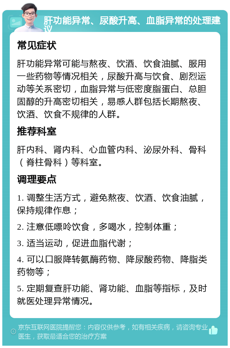 肝功能异常、尿酸升高、血脂异常的处理建议 常见症状 肝功能异常可能与熬夜、饮酒、饮食油腻、服用一些药物等情况相关，尿酸升高与饮食、剧烈运动等关系密切，血脂异常与低密度脂蛋白、总胆固醇的升高密切相关，易感人群包括长期熬夜、饮酒、饮食不规律的人群。 推荐科室 肝内科、肾内科、心血管内科、泌尿外科、骨科（脊柱骨科）等科室。 调理要点 1. 调整生活方式，避免熬夜、饮酒、饮食油腻，保持规律作息； 2. 注意低嘌呤饮食，多喝水，控制体重； 3. 适当运动，促进血脂代谢； 4. 可以口服降转氨酶药物、降尿酸药物、降脂类药物等； 5. 定期复查肝功能、肾功能、血脂等指标，及时就医处理异常情况。