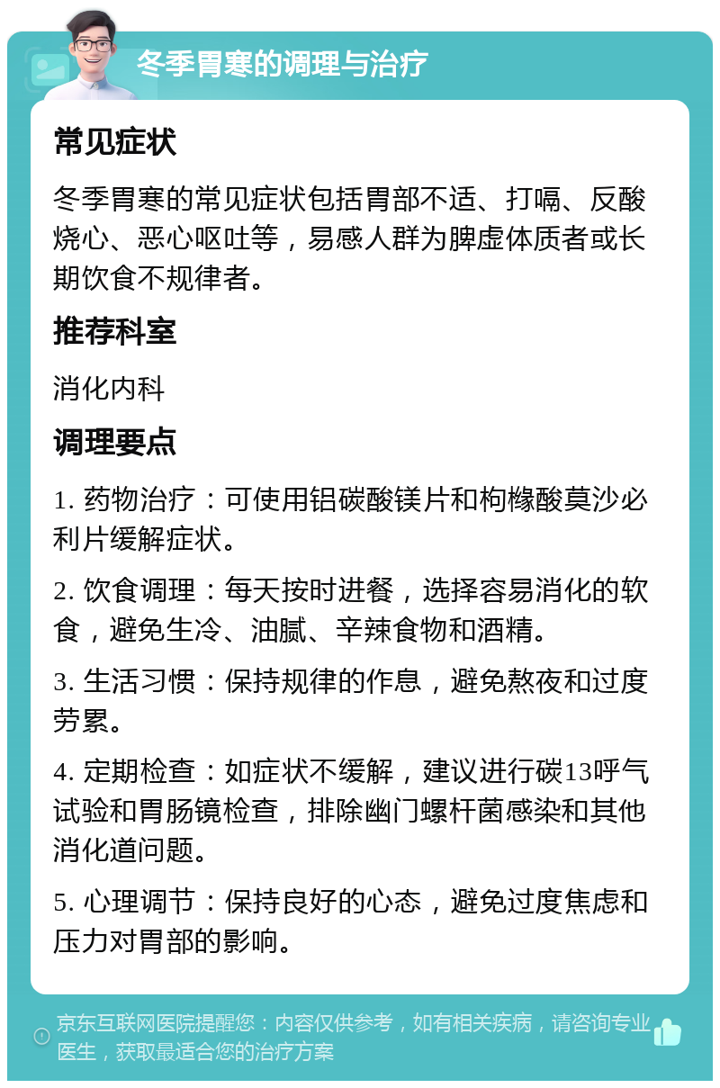 冬季胃寒的调理与治疗 常见症状 冬季胃寒的常见症状包括胃部不适、打嗝、反酸烧心、恶心呕吐等，易感人群为脾虚体质者或长期饮食不规律者。 推荐科室 消化内科 调理要点 1. 药物治疗：可使用铝碳酸镁片和枸橼酸莫沙必利片缓解症状。 2. 饮食调理：每天按时进餐，选择容易消化的软食，避免生冷、油腻、辛辣食物和酒精。 3. 生活习惯：保持规律的作息，避免熬夜和过度劳累。 4. 定期检查：如症状不缓解，建议进行碳13呼气试验和胃肠镜检查，排除幽门螺杆菌感染和其他消化道问题。 5. 心理调节：保持良好的心态，避免过度焦虑和压力对胃部的影响。