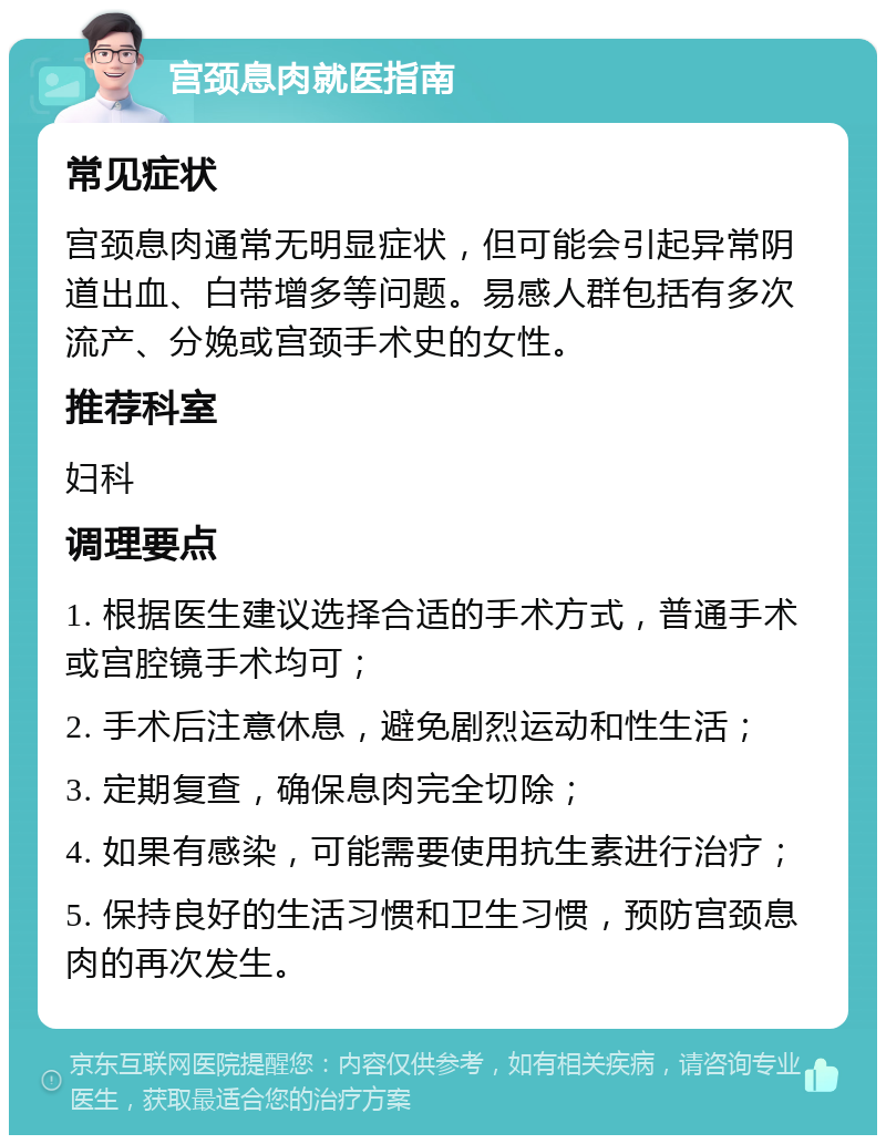 宫颈息肉就医指南 常见症状 宫颈息肉通常无明显症状，但可能会引起异常阴道出血、白带增多等问题。易感人群包括有多次流产、分娩或宫颈手术史的女性。 推荐科室 妇科 调理要点 1. 根据医生建议选择合适的手术方式，普通手术或宫腔镜手术均可； 2. 手术后注意休息，避免剧烈运动和性生活； 3. 定期复查，确保息肉完全切除； 4. 如果有感染，可能需要使用抗生素进行治疗； 5. 保持良好的生活习惯和卫生习惯，预防宫颈息肉的再次发生。