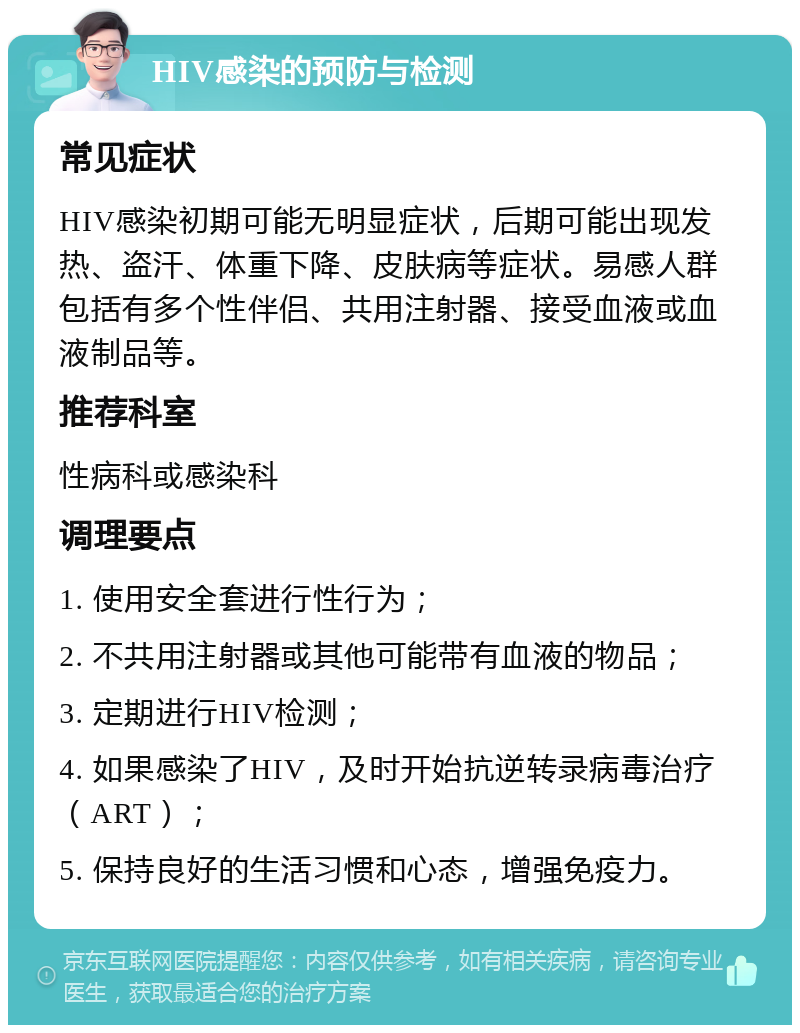 HIV感染的预防与检测 常见症状 HIV感染初期可能无明显症状，后期可能出现发热、盗汗、体重下降、皮肤病等症状。易感人群包括有多个性伴侣、共用注射器、接受血液或血液制品等。 推荐科室 性病科或感染科 调理要点 1. 使用安全套进行性行为； 2. 不共用注射器或其他可能带有血液的物品； 3. 定期进行HIV检测； 4. 如果感染了HIV，及时开始抗逆转录病毒治疗（ART）； 5. 保持良好的生活习惯和心态，增强免疫力。