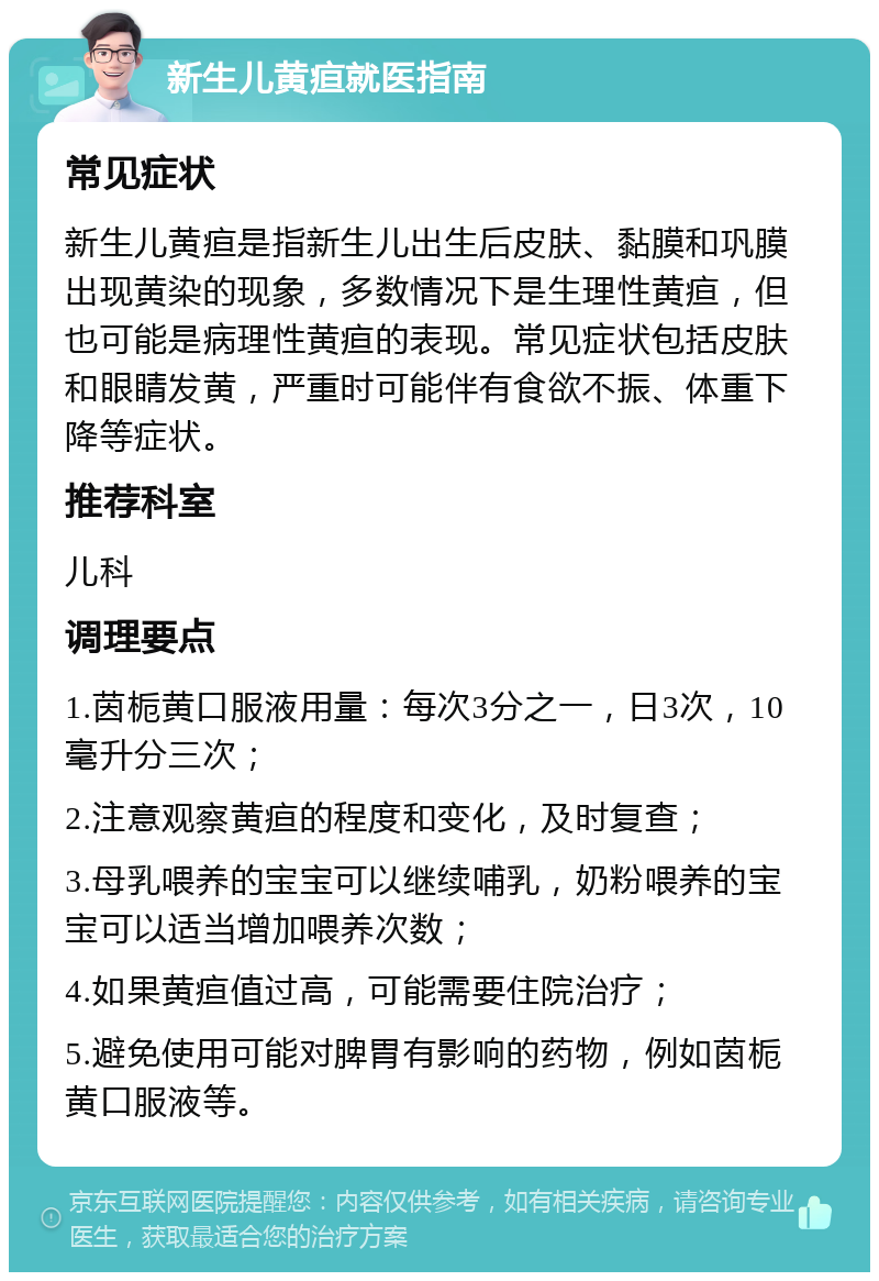 新生儿黄疸就医指南 常见症状 新生儿黄疸是指新生儿出生后皮肤、黏膜和巩膜出现黄染的现象，多数情况下是生理性黄疸，但也可能是病理性黄疸的表现。常见症状包括皮肤和眼睛发黄，严重时可能伴有食欲不振、体重下降等症状。 推荐科室 儿科 调理要点 1.茵栀黄口服液用量：每次3分之一，日3次，10毫升分三次； 2.注意观察黄疸的程度和变化，及时复查； 3.母乳喂养的宝宝可以继续哺乳，奶粉喂养的宝宝可以适当增加喂养次数； 4.如果黄疸值过高，可能需要住院治疗； 5.避免使用可能对脾胃有影响的药物，例如茵栀黄口服液等。