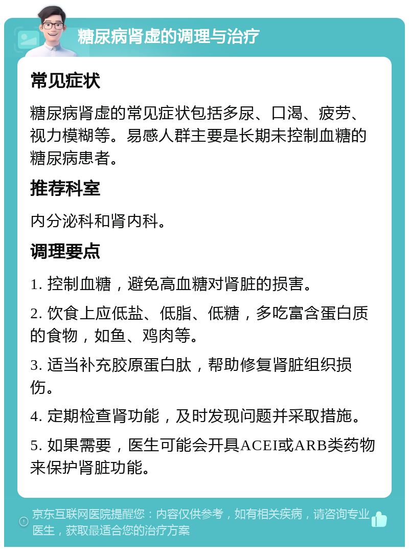 糖尿病肾虚的调理与治疗 常见症状 糖尿病肾虚的常见症状包括多尿、口渴、疲劳、视力模糊等。易感人群主要是长期未控制血糖的糖尿病患者。 推荐科室 内分泌科和肾内科。 调理要点 1. 控制血糖，避免高血糖对肾脏的损害。 2. 饮食上应低盐、低脂、低糖，多吃富含蛋白质的食物，如鱼、鸡肉等。 3. 适当补充胶原蛋白肽，帮助修复肾脏组织损伤。 4. 定期检查肾功能，及时发现问题并采取措施。 5. 如果需要，医生可能会开具ACEI或ARB类药物来保护肾脏功能。