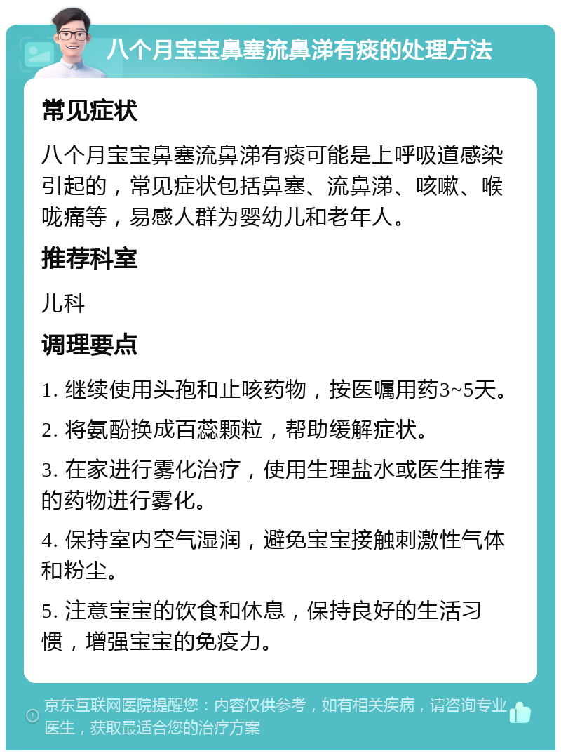 八个月宝宝鼻塞流鼻涕有痰的处理方法 常见症状 八个月宝宝鼻塞流鼻涕有痰可能是上呼吸道感染引起的，常见症状包括鼻塞、流鼻涕、咳嗽、喉咙痛等，易感人群为婴幼儿和老年人。 推荐科室 儿科 调理要点 1. 继续使用头孢和止咳药物，按医嘱用药3~5天。 2. 将氨酚换成百蕊颗粒，帮助缓解症状。 3. 在家进行雾化治疗，使用生理盐水或医生推荐的药物进行雾化。 4. 保持室内空气湿润，避免宝宝接触刺激性气体和粉尘。 5. 注意宝宝的饮食和休息，保持良好的生活习惯，增强宝宝的免疫力。