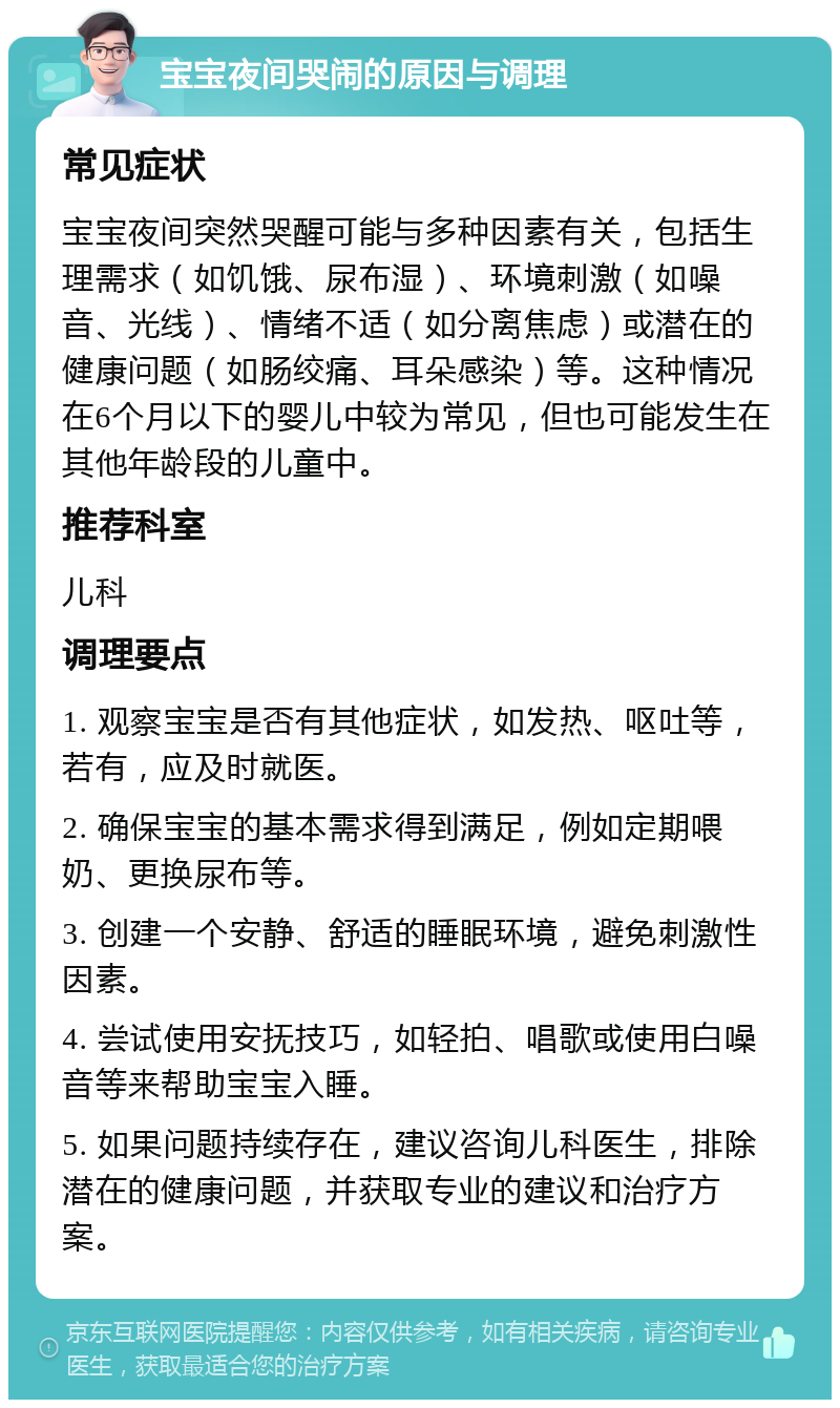 宝宝夜间哭闹的原因与调理 常见症状 宝宝夜间突然哭醒可能与多种因素有关，包括生理需求（如饥饿、尿布湿）、环境刺激（如噪音、光线）、情绪不适（如分离焦虑）或潜在的健康问题（如肠绞痛、耳朵感染）等。这种情况在6个月以下的婴儿中较为常见，但也可能发生在其他年龄段的儿童中。 推荐科室 儿科 调理要点 1. 观察宝宝是否有其他症状，如发热、呕吐等，若有，应及时就医。 2. 确保宝宝的基本需求得到满足，例如定期喂奶、更换尿布等。 3. 创建一个安静、舒适的睡眠环境，避免刺激性因素。 4. 尝试使用安抚技巧，如轻拍、唱歌或使用白噪音等来帮助宝宝入睡。 5. 如果问题持续存在，建议咨询儿科医生，排除潜在的健康问题，并获取专业的建议和治疗方案。