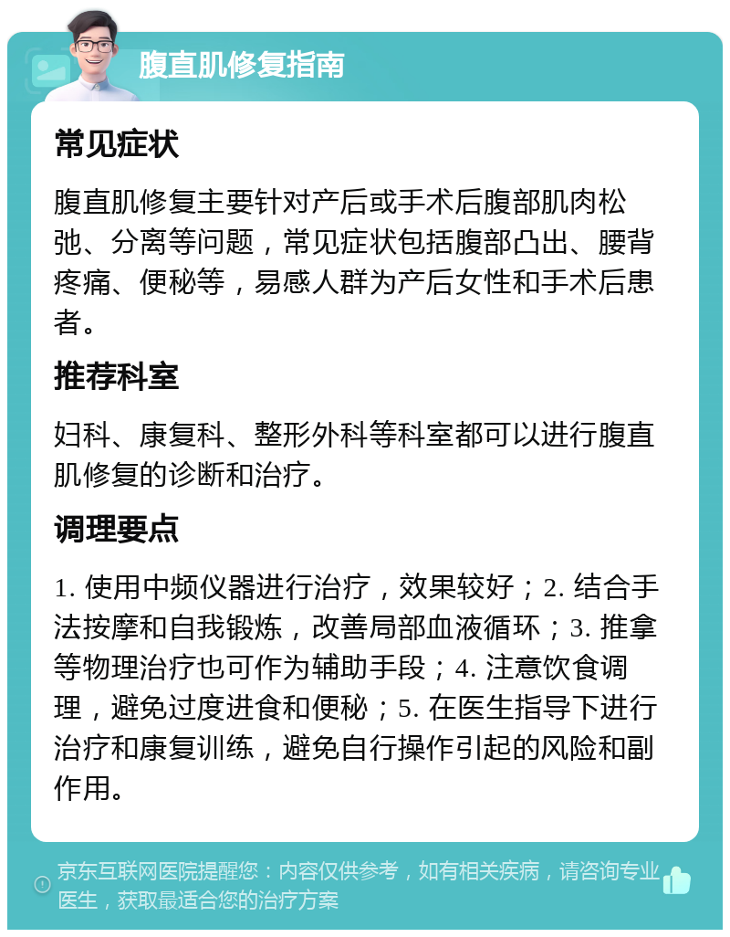 腹直肌修复指南 常见症状 腹直肌修复主要针对产后或手术后腹部肌肉松弛、分离等问题，常见症状包括腹部凸出、腰背疼痛、便秘等，易感人群为产后女性和手术后患者。 推荐科室 妇科、康复科、整形外科等科室都可以进行腹直肌修复的诊断和治疗。 调理要点 1. 使用中频仪器进行治疗，效果较好；2. 结合手法按摩和自我锻炼，改善局部血液循环；3. 推拿等物理治疗也可作为辅助手段；4. 注意饮食调理，避免过度进食和便秘；5. 在医生指导下进行治疗和康复训练，避免自行操作引起的风险和副作用。