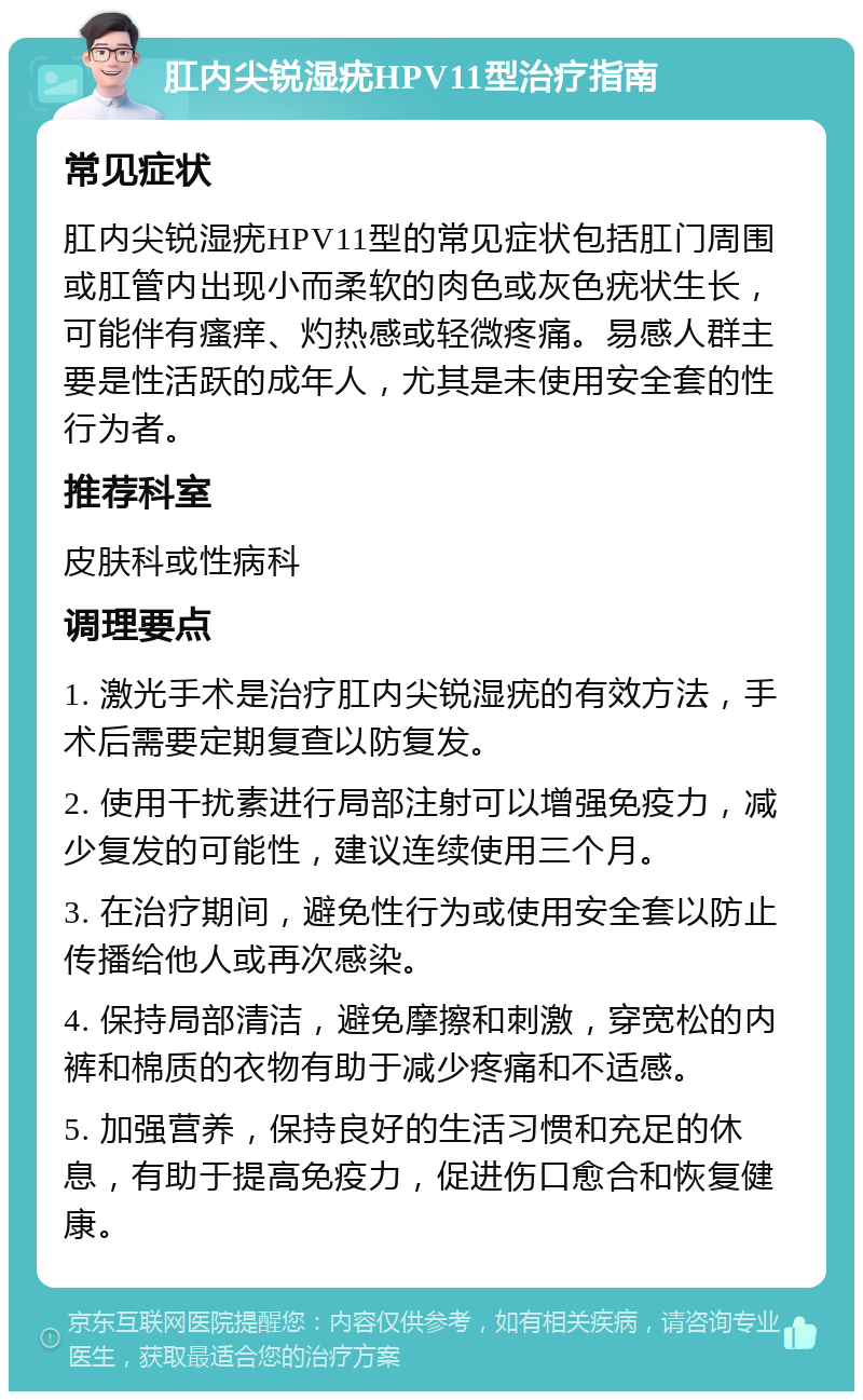 肛内尖锐湿疣HPV11型治疗指南 常见症状 肛内尖锐湿疣HPV11型的常见症状包括肛门周围或肛管内出现小而柔软的肉色或灰色疣状生长，可能伴有瘙痒、灼热感或轻微疼痛。易感人群主要是性活跃的成年人，尤其是未使用安全套的性行为者。 推荐科室 皮肤科或性病科 调理要点 1. 激光手术是治疗肛内尖锐湿疣的有效方法，手术后需要定期复查以防复发。 2. 使用干扰素进行局部注射可以增强免疫力，减少复发的可能性，建议连续使用三个月。 3. 在治疗期间，避免性行为或使用安全套以防止传播给他人或再次感染。 4. 保持局部清洁，避免摩擦和刺激，穿宽松的内裤和棉质的衣物有助于减少疼痛和不适感。 5. 加强营养，保持良好的生活习惯和充足的休息，有助于提高免疫力，促进伤口愈合和恢复健康。