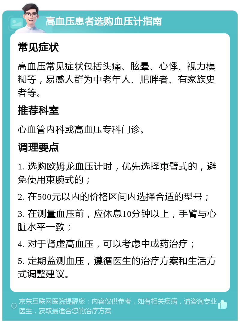 高血压患者选购血压计指南 常见症状 高血压常见症状包括头痛、眩晕、心悸、视力模糊等，易感人群为中老年人、肥胖者、有家族史者等。 推荐科室 心血管内科或高血压专科门诊。 调理要点 1. 选购欧姆龙血压计时，优先选择束臂式的，避免使用束腕式的； 2. 在500元以内的价格区间内选择合适的型号； 3. 在测量血压前，应休息10分钟以上，手臂与心脏水平一致； 4. 对于肾虚高血压，可以考虑中成药治疗； 5. 定期监测血压，遵循医生的治疗方案和生活方式调整建议。