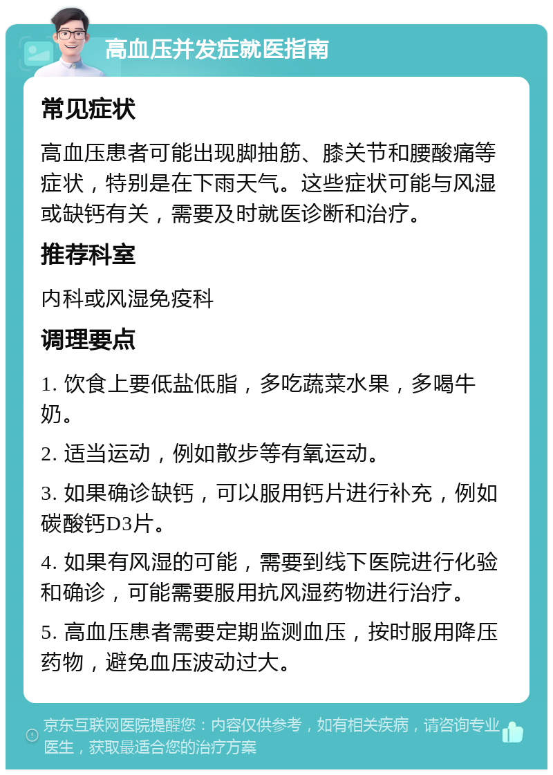 高血压并发症就医指南 常见症状 高血压患者可能出现脚抽筋、膝关节和腰酸痛等症状，特别是在下雨天气。这些症状可能与风湿或缺钙有关，需要及时就医诊断和治疗。 推荐科室 内科或风湿免疫科 调理要点 1. 饮食上要低盐低脂，多吃蔬菜水果，多喝牛奶。 2. 适当运动，例如散步等有氧运动。 3. 如果确诊缺钙，可以服用钙片进行补充，例如碳酸钙D3片。 4. 如果有风湿的可能，需要到线下医院进行化验和确诊，可能需要服用抗风湿药物进行治疗。 5. 高血压患者需要定期监测血压，按时服用降压药物，避免血压波动过大。