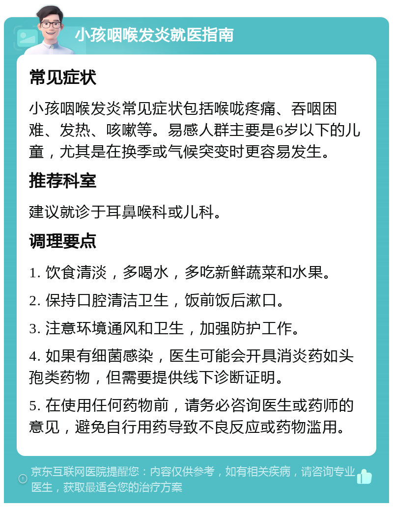 小孩咽喉发炎就医指南 常见症状 小孩咽喉发炎常见症状包括喉咙疼痛、吞咽困难、发热、咳嗽等。易感人群主要是6岁以下的儿童，尤其是在换季或气候突变时更容易发生。 推荐科室 建议就诊于耳鼻喉科或儿科。 调理要点 1. 饮食清淡，多喝水，多吃新鲜蔬菜和水果。 2. 保持口腔清洁卫生，饭前饭后漱口。 3. 注意环境通风和卫生，加强防护工作。 4. 如果有细菌感染，医生可能会开具消炎药如头孢类药物，但需要提供线下诊断证明。 5. 在使用任何药物前，请务必咨询医生或药师的意见，避免自行用药导致不良反应或药物滥用。