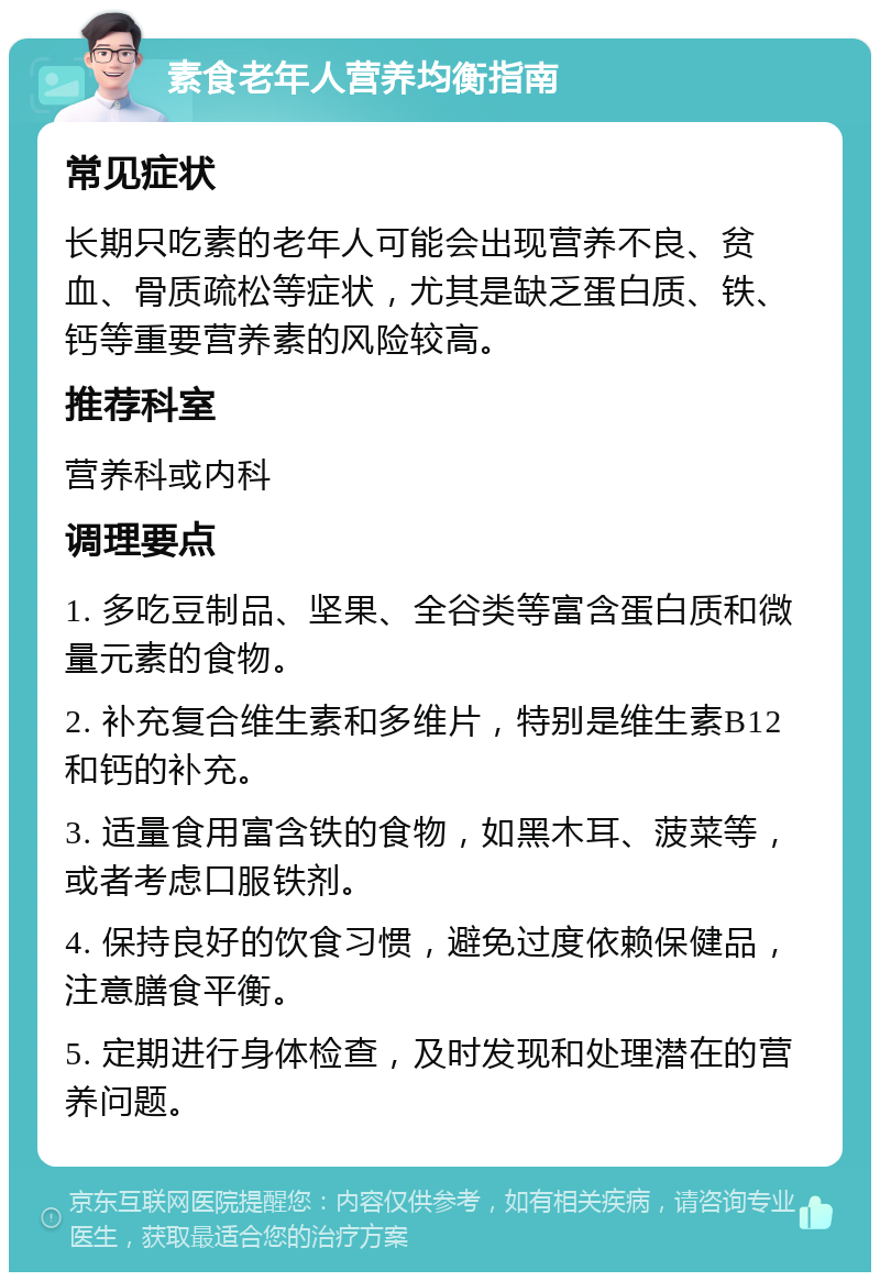 素食老年人营养均衡指南 常见症状 长期只吃素的老年人可能会出现营养不良、贫血、骨质疏松等症状，尤其是缺乏蛋白质、铁、钙等重要营养素的风险较高。 推荐科室 营养科或内科 调理要点 1. 多吃豆制品、坚果、全谷类等富含蛋白质和微量元素的食物。 2. 补充复合维生素和多维片，特别是维生素B12和钙的补充。 3. 适量食用富含铁的食物，如黑木耳、菠菜等，或者考虑口服铁剂。 4. 保持良好的饮食习惯，避免过度依赖保健品，注意膳食平衡。 5. 定期进行身体检查，及时发现和处理潜在的营养问题。