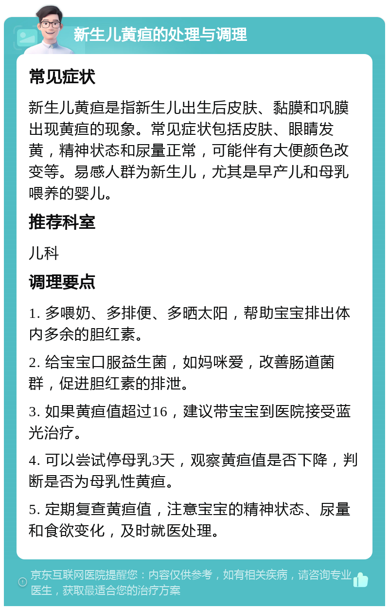 新生儿黄疸的处理与调理 常见症状 新生儿黄疸是指新生儿出生后皮肤、黏膜和巩膜出现黄疸的现象。常见症状包括皮肤、眼睛发黄，精神状态和尿量正常，可能伴有大便颜色改变等。易感人群为新生儿，尤其是早产儿和母乳喂养的婴儿。 推荐科室 儿科 调理要点 1. 多喂奶、多排便、多晒太阳，帮助宝宝排出体内多余的胆红素。 2. 给宝宝口服益生菌，如妈咪爱，改善肠道菌群，促进胆红素的排泄。 3. 如果黄疸值超过16，建议带宝宝到医院接受蓝光治疗。 4. 可以尝试停母乳3天，观察黄疸值是否下降，判断是否为母乳性黄疸。 5. 定期复查黄疸值，注意宝宝的精神状态、尿量和食欲变化，及时就医处理。