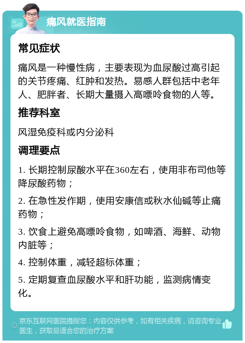 痛风就医指南 常见症状 痛风是一种慢性病，主要表现为血尿酸过高引起的关节疼痛、红肿和发热。易感人群包括中老年人、肥胖者、长期大量摄入高嘌呤食物的人等。 推荐科室 风湿免疫科或内分泌科 调理要点 1. 长期控制尿酸水平在360左右，使用非布司他等降尿酸药物； 2. 在急性发作期，使用安康信或秋水仙碱等止痛药物； 3. 饮食上避免高嘌呤食物，如啤酒、海鲜、动物内脏等； 4. 控制体重，减轻超标体重； 5. 定期复查血尿酸水平和肝功能，监测病情变化。