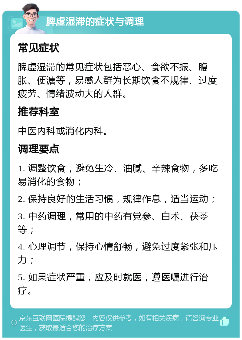 脾虚湿滞的症状与调理 常见症状 脾虚湿滞的常见症状包括恶心、食欲不振、腹胀、便溏等，易感人群为长期饮食不规律、过度疲劳、情绪波动大的人群。 推荐科室 中医内科或消化内科。 调理要点 1. 调整饮食，避免生冷、油腻、辛辣食物，多吃易消化的食物； 2. 保持良好的生活习惯，规律作息，适当运动； 3. 中药调理，常用的中药有党参、白术、茯苓等； 4. 心理调节，保持心情舒畅，避免过度紧张和压力； 5. 如果症状严重，应及时就医，遵医嘱进行治疗。