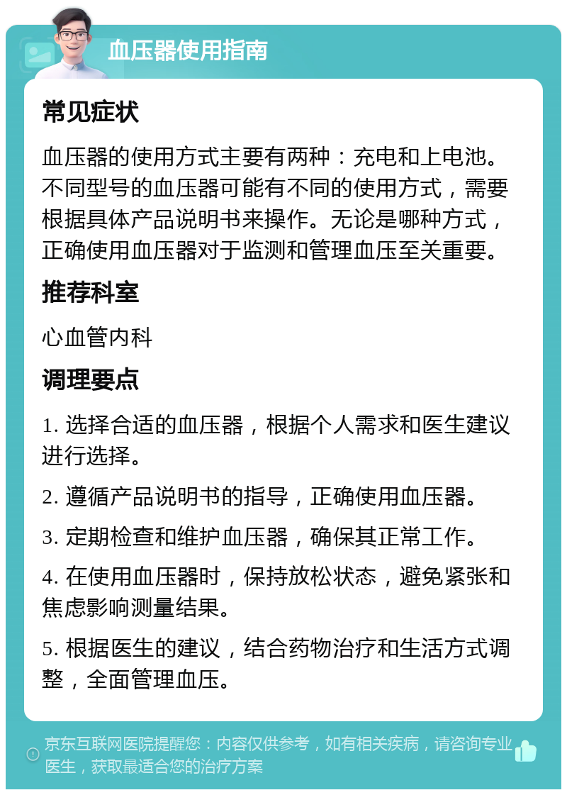 血压器使用指南 常见症状 血压器的使用方式主要有两种：充电和上电池。不同型号的血压器可能有不同的使用方式，需要根据具体产品说明书来操作。无论是哪种方式，正确使用血压器对于监测和管理血压至关重要。 推荐科室 心血管内科 调理要点 1. 选择合适的血压器，根据个人需求和医生建议进行选择。 2. 遵循产品说明书的指导，正确使用血压器。 3. 定期检查和维护血压器，确保其正常工作。 4. 在使用血压器时，保持放松状态，避免紧张和焦虑影响测量结果。 5. 根据医生的建议，结合药物治疗和生活方式调整，全面管理血压。