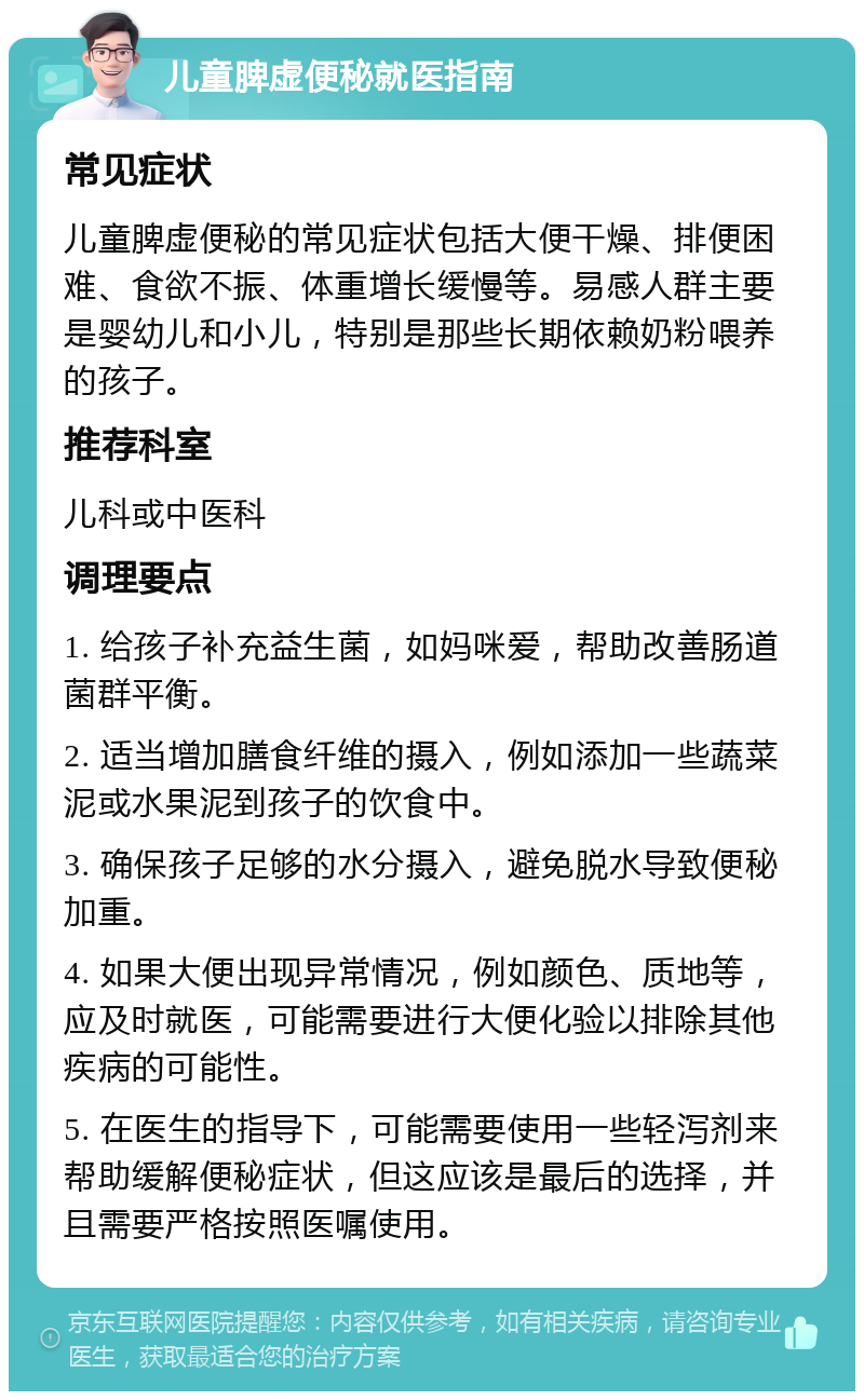 儿童脾虚便秘就医指南 常见症状 儿童脾虚便秘的常见症状包括大便干燥、排便困难、食欲不振、体重增长缓慢等。易感人群主要是婴幼儿和小儿，特别是那些长期依赖奶粉喂养的孩子。 推荐科室 儿科或中医科 调理要点 1. 给孩子补充益生菌，如妈咪爱，帮助改善肠道菌群平衡。 2. 适当增加膳食纤维的摄入，例如添加一些蔬菜泥或水果泥到孩子的饮食中。 3. 确保孩子足够的水分摄入，避免脱水导致便秘加重。 4. 如果大便出现异常情况，例如颜色、质地等，应及时就医，可能需要进行大便化验以排除其他疾病的可能性。 5. 在医生的指导下，可能需要使用一些轻泻剂来帮助缓解便秘症状，但这应该是最后的选择，并且需要严格按照医嘱使用。