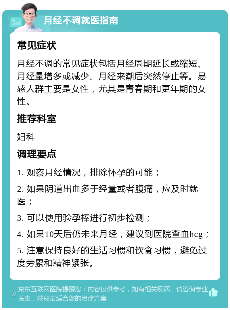 月经不调就医指南 常见症状 月经不调的常见症状包括月经周期延长或缩短、月经量增多或减少、月经来潮后突然停止等。易感人群主要是女性，尤其是青春期和更年期的女性。 推荐科室 妇科 调理要点 1. 观察月经情况，排除怀孕的可能； 2. 如果阴道出血多于经量或者腹痛，应及时就医； 3. 可以使用验孕棒进行初步检测； 4. 如果10天后仍未来月经，建议到医院查血hcg； 5. 注意保持良好的生活习惯和饮食习惯，避免过度劳累和精神紧张。