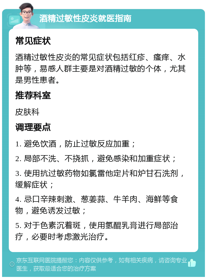 酒精过敏性皮炎就医指南 常见症状 酒精过敏性皮炎的常见症状包括红疹、瘙痒、水肿等，易感人群主要是对酒精过敏的个体，尤其是男性患者。 推荐科室 皮肤科 调理要点 1. 避免饮酒，防止过敏反应加重； 2. 局部不洗、不挠抓，避免感染和加重症状； 3. 使用抗过敏药物如氯雷他定片和炉甘石洗剂，缓解症状； 4. 忌口辛辣刺激、葱姜蒜、牛羊肉、海鲜等食物，避免诱发过敏； 5. 对于色素沉着斑，使用氢醌乳膏进行局部治疗，必要时考虑激光治疗。