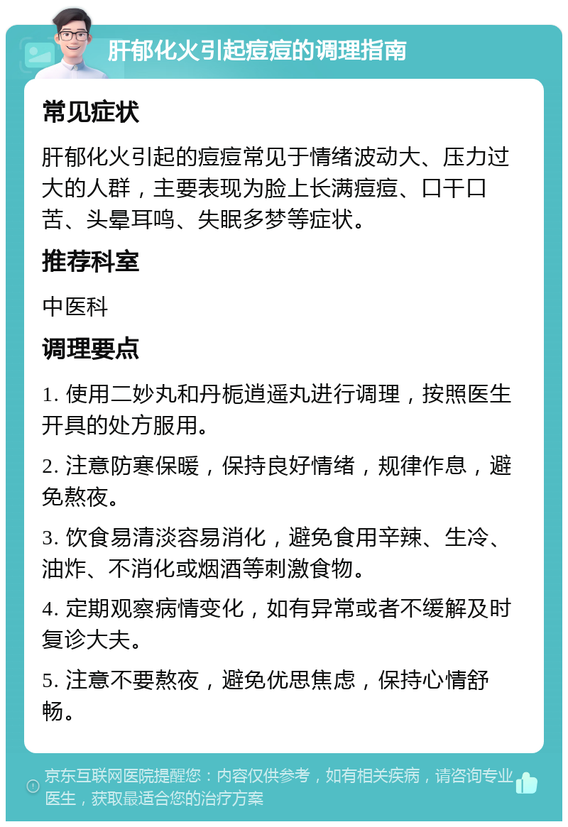 肝郁化火引起痘痘的调理指南 常见症状 肝郁化火引起的痘痘常见于情绪波动大、压力过大的人群，主要表现为脸上长满痘痘、口干口苦、头晕耳鸣、失眠多梦等症状。 推荐科室 中医科 调理要点 1. 使用二妙丸和丹栀逍遥丸进行调理，按照医生开具的处方服用。 2. 注意防寒保暖，保持良好情绪，规律作息，避免熬夜。 3. 饮食易清淡容易消化，避免食用辛辣、生冷、油炸、不消化或烟酒等刺激食物。 4. 定期观察病情变化，如有异常或者不缓解及时复诊大夫。 5. 注意不要熬夜，避免优思焦虑，保持心情舒畅。