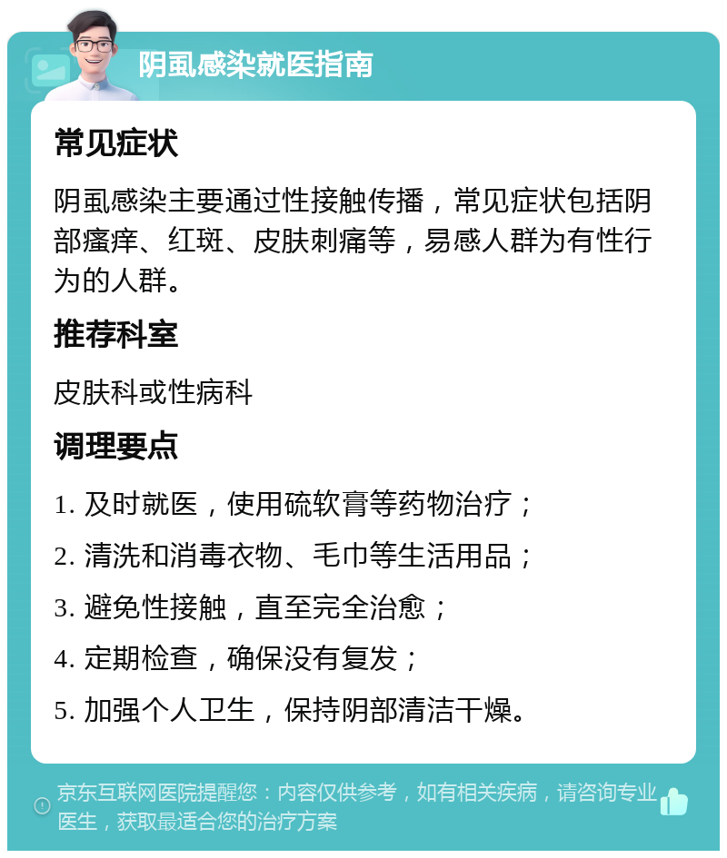 阴虱感染就医指南 常见症状 阴虱感染主要通过性接触传播，常见症状包括阴部瘙痒、红斑、皮肤刺痛等，易感人群为有性行为的人群。 推荐科室 皮肤科或性病科 调理要点 1. 及时就医，使用硫软膏等药物治疗； 2. 清洗和消毒衣物、毛巾等生活用品； 3. 避免性接触，直至完全治愈； 4. 定期检查，确保没有复发； 5. 加强个人卫生，保持阴部清洁干燥。