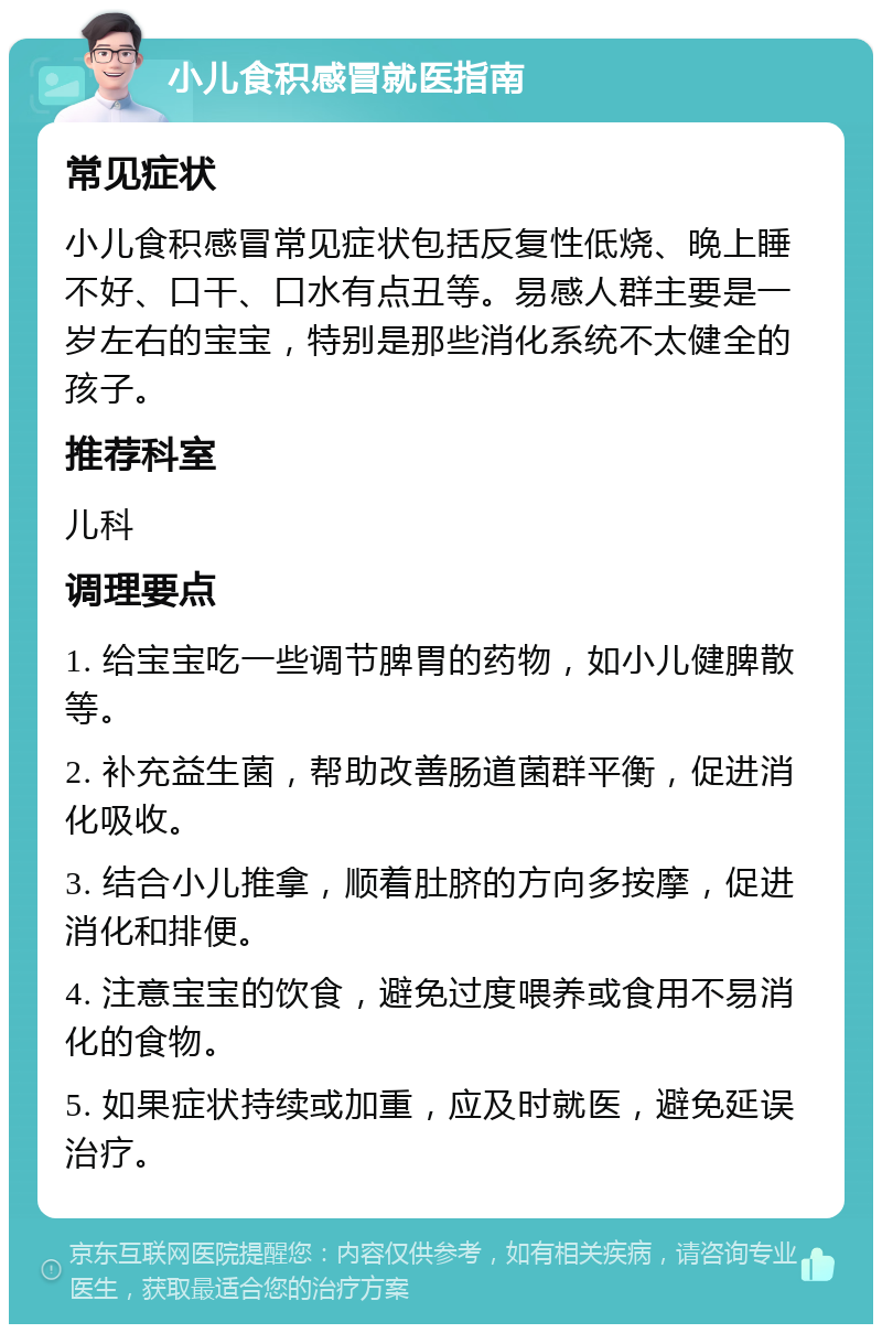 小儿食积感冒就医指南 常见症状 小儿食积感冒常见症状包括反复性低烧、晚上睡不好、口干、口水有点丑等。易感人群主要是一岁左右的宝宝，特别是那些消化系统不太健全的孩子。 推荐科室 儿科 调理要点 1. 给宝宝吃一些调节脾胃的药物，如小儿健脾散等。 2. 补充益生菌，帮助改善肠道菌群平衡，促进消化吸收。 3. 结合小儿推拿，顺着肚脐的方向多按摩，促进消化和排便。 4. 注意宝宝的饮食，避免过度喂养或食用不易消化的食物。 5. 如果症状持续或加重，应及时就医，避免延误治疗。