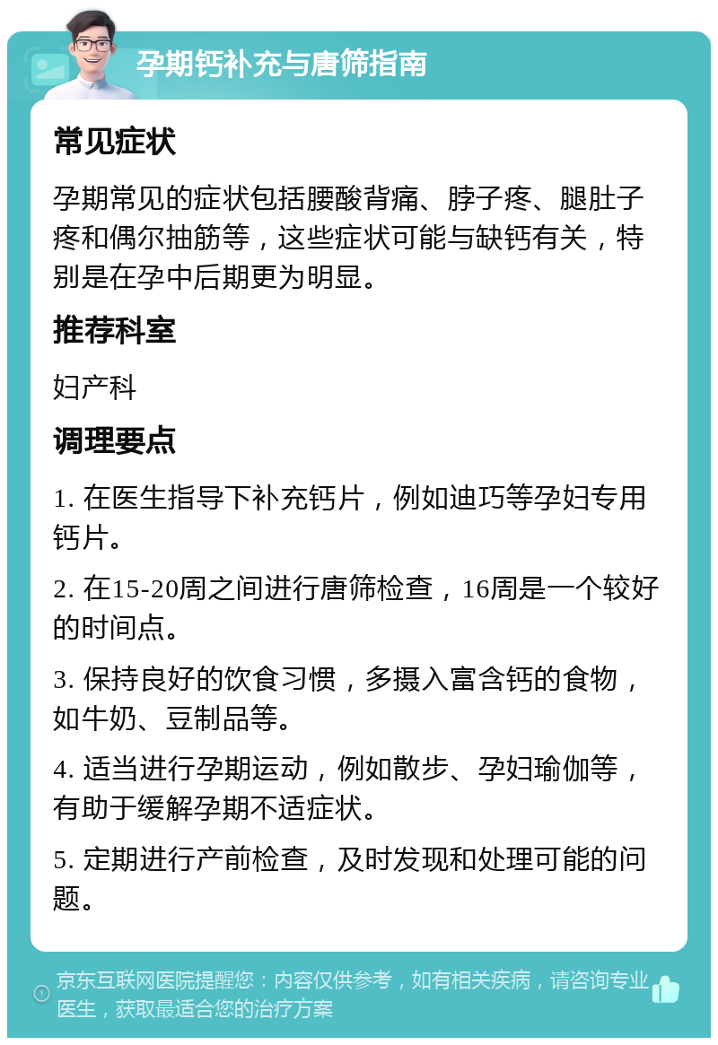 孕期钙补充与唐筛指南 常见症状 孕期常见的症状包括腰酸背痛、脖子疼、腿肚子疼和偶尔抽筋等，这些症状可能与缺钙有关，特别是在孕中后期更为明显。 推荐科室 妇产科 调理要点 1. 在医生指导下补充钙片，例如迪巧等孕妇专用钙片。 2. 在15-20周之间进行唐筛检查，16周是一个较好的时间点。 3. 保持良好的饮食习惯，多摄入富含钙的食物，如牛奶、豆制品等。 4. 适当进行孕期运动，例如散步、孕妇瑜伽等，有助于缓解孕期不适症状。 5. 定期进行产前检查，及时发现和处理可能的问题。