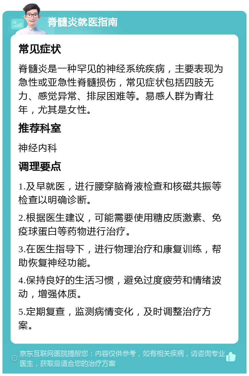 脊髓炎就医指南 常见症状 脊髓炎是一种罕见的神经系统疾病，主要表现为急性或亚急性脊髓损伤，常见症状包括四肢无力、感觉异常、排尿困难等。易感人群为青壮年，尤其是女性。 推荐科室 神经内科 调理要点 1.及早就医，进行腰穿脑脊液检查和核磁共振等检查以明确诊断。 2.根据医生建议，可能需要使用糖皮质激素、免疫球蛋白等药物进行治疗。 3.在医生指导下，进行物理治疗和康复训练，帮助恢复神经功能。 4.保持良好的生活习惯，避免过度疲劳和情绪波动，增强体质。 5.定期复查，监测病情变化，及时调整治疗方案。