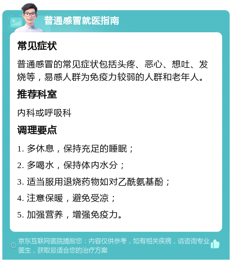 普通感冒就医指南 常见症状 普通感冒的常见症状包括头疼、恶心、想吐、发烧等，易感人群为免疫力较弱的人群和老年人。 推荐科室 内科或呼吸科 调理要点 1. 多休息，保持充足的睡眠； 2. 多喝水，保持体内水分； 3. 适当服用退烧药物如对乙酰氨基酚； 4. 注意保暖，避免受凉； 5. 加强营养，增强免疫力。