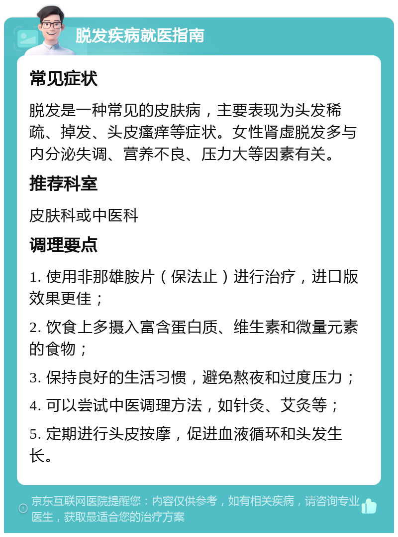 脱发疾病就医指南 常见症状 脱发是一种常见的皮肤病，主要表现为头发稀疏、掉发、头皮瘙痒等症状。女性肾虚脱发多与内分泌失调、营养不良、压力大等因素有关。 推荐科室 皮肤科或中医科 调理要点 1. 使用非那雄胺片（保法止）进行治疗，进口版效果更佳； 2. 饮食上多摄入富含蛋白质、维生素和微量元素的食物； 3. 保持良好的生活习惯，避免熬夜和过度压力； 4. 可以尝试中医调理方法，如针灸、艾灸等； 5. 定期进行头皮按摩，促进血液循环和头发生长。