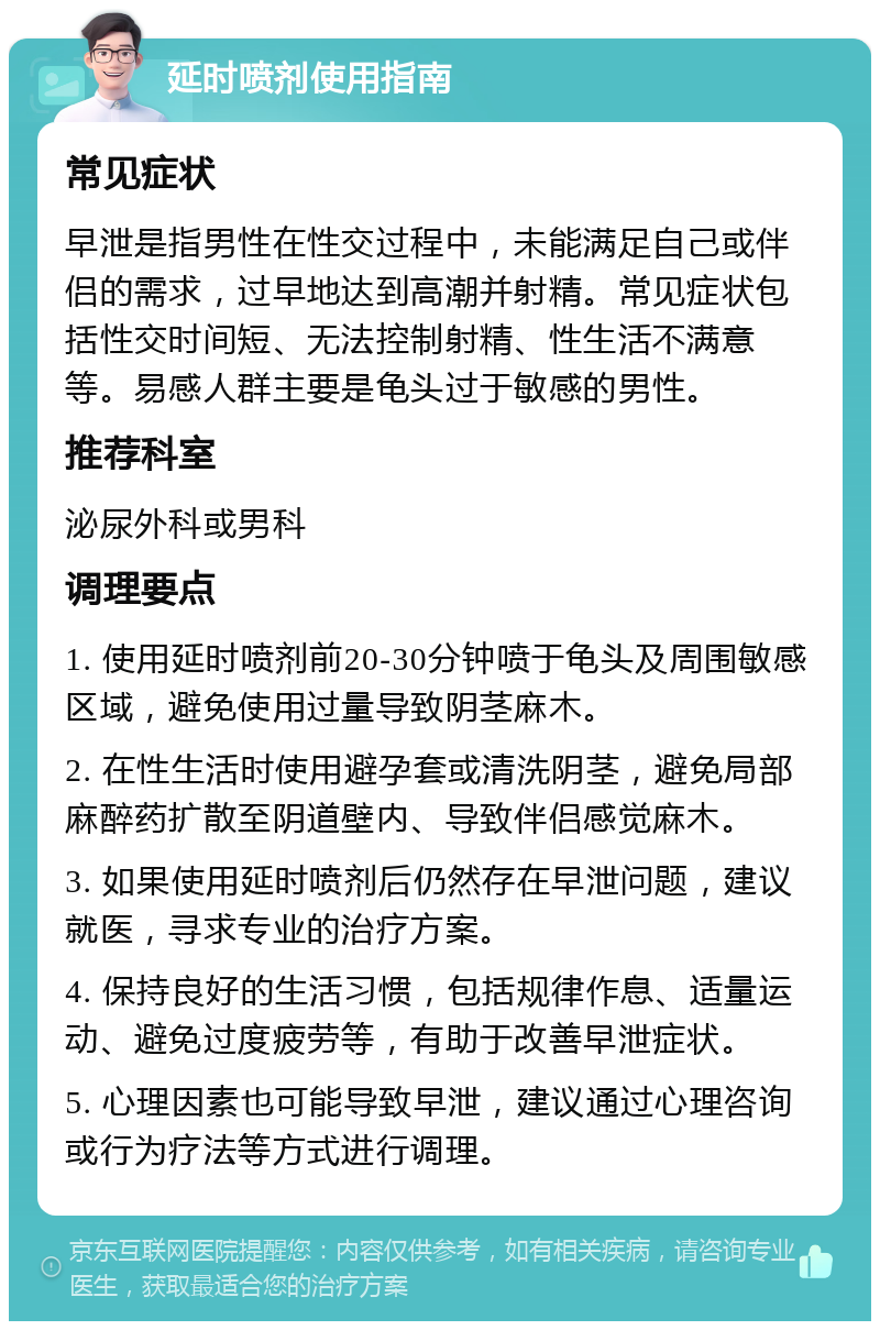 延时喷剂使用指南 常见症状 早泄是指男性在性交过程中，未能满足自己或伴侣的需求，过早地达到高潮并射精。常见症状包括性交时间短、无法控制射精、性生活不满意等。易感人群主要是龟头过于敏感的男性。 推荐科室 泌尿外科或男科 调理要点 1. 使用延时喷剂前20-30分钟喷于龟头及周围敏感区域，避免使用过量导致阴茎麻木。 2. 在性生活时使用避孕套或清洗阴茎，避免局部麻醉药扩散至阴道壁内、导致伴侣感觉麻木。 3. 如果使用延时喷剂后仍然存在早泄问题，建议就医，寻求专业的治疗方案。 4. 保持良好的生活习惯，包括规律作息、适量运动、避免过度疲劳等，有助于改善早泄症状。 5. 心理因素也可能导致早泄，建议通过心理咨询或行为疗法等方式进行调理。