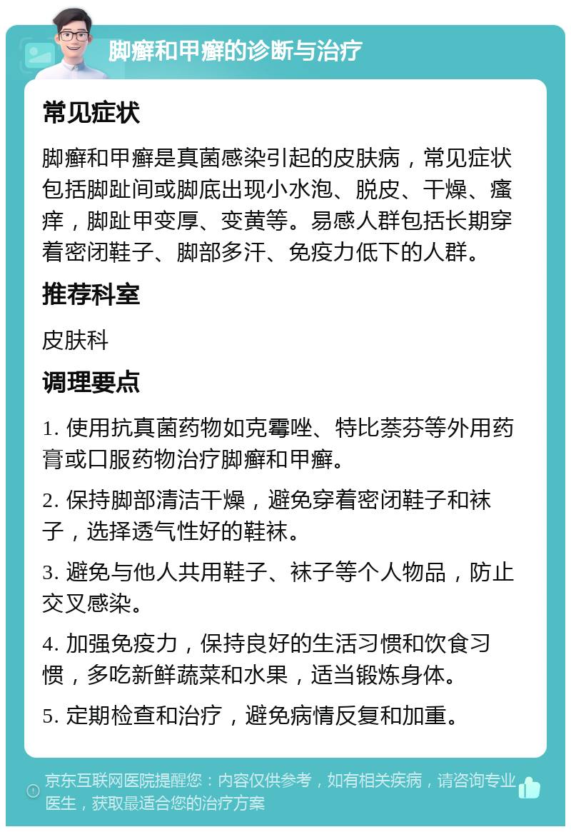 脚癣和甲癣的诊断与治疗 常见症状 脚癣和甲癣是真菌感染引起的皮肤病，常见症状包括脚趾间或脚底出现小水泡、脱皮、干燥、瘙痒，脚趾甲变厚、变黄等。易感人群包括长期穿着密闭鞋子、脚部多汗、免疫力低下的人群。 推荐科室 皮肤科 调理要点 1. 使用抗真菌药物如克霉唑、特比萘芬等外用药膏或口服药物治疗脚癣和甲癣。 2. 保持脚部清洁干燥，避免穿着密闭鞋子和袜子，选择透气性好的鞋袜。 3. 避免与他人共用鞋子、袜子等个人物品，防止交叉感染。 4. 加强免疫力，保持良好的生活习惯和饮食习惯，多吃新鲜蔬菜和水果，适当锻炼身体。 5. 定期检查和治疗，避免病情反复和加重。