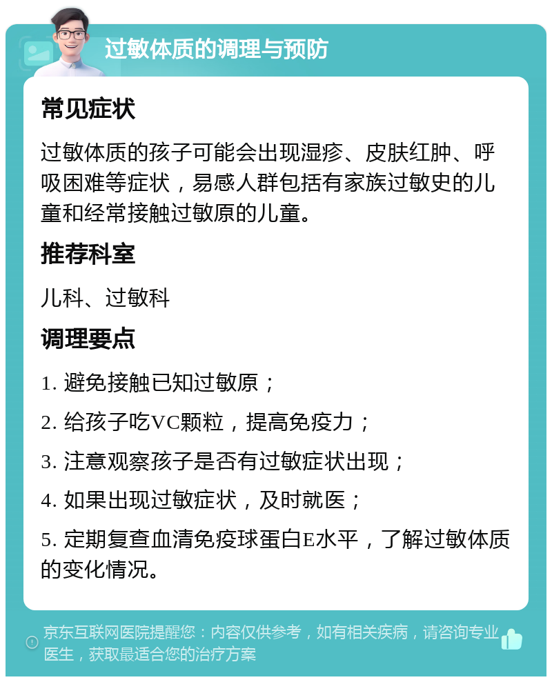 过敏体质的调理与预防 常见症状 过敏体质的孩子可能会出现湿疹、皮肤红肿、呼吸困难等症状，易感人群包括有家族过敏史的儿童和经常接触过敏原的儿童。 推荐科室 儿科、过敏科 调理要点 1. 避免接触已知过敏原； 2. 给孩子吃VC颗粒，提高免疫力； 3. 注意观察孩子是否有过敏症状出现； 4. 如果出现过敏症状，及时就医； 5. 定期复查血清免疫球蛋白E水平，了解过敏体质的变化情况。