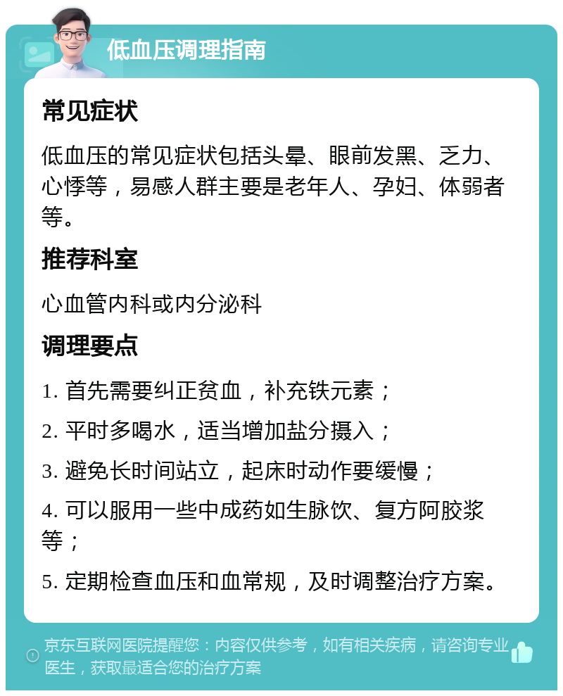 低血压调理指南 常见症状 低血压的常见症状包括头晕、眼前发黑、乏力、心悸等，易感人群主要是老年人、孕妇、体弱者等。 推荐科室 心血管内科或内分泌科 调理要点 1. 首先需要纠正贫血，补充铁元素； 2. 平时多喝水，适当增加盐分摄入； 3. 避免长时间站立，起床时动作要缓慢； 4. 可以服用一些中成药如生脉饮、复方阿胶浆等； 5. 定期检查血压和血常规，及时调整治疗方案。