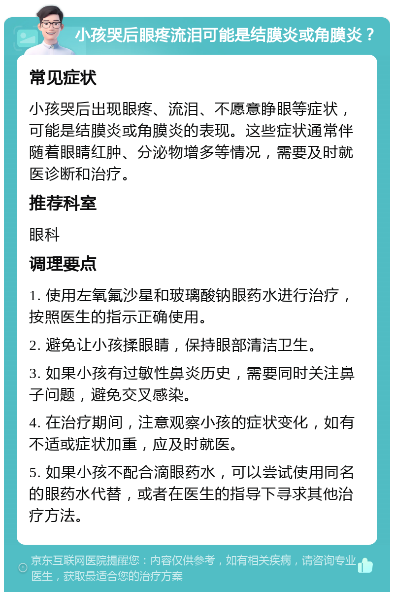 小孩哭后眼疼流泪可能是结膜炎或角膜炎？ 常见症状 小孩哭后出现眼疼、流泪、不愿意睁眼等症状，可能是结膜炎或角膜炎的表现。这些症状通常伴随着眼睛红肿、分泌物增多等情况，需要及时就医诊断和治疗。 推荐科室 眼科 调理要点 1. 使用左氧氟沙星和玻璃酸钠眼药水进行治疗，按照医生的指示正确使用。 2. 避免让小孩揉眼睛，保持眼部清洁卫生。 3. 如果小孩有过敏性鼻炎历史，需要同时关注鼻子问题，避免交叉感染。 4. 在治疗期间，注意观察小孩的症状变化，如有不适或症状加重，应及时就医。 5. 如果小孩不配合滴眼药水，可以尝试使用同名的眼药水代替，或者在医生的指导下寻求其他治疗方法。