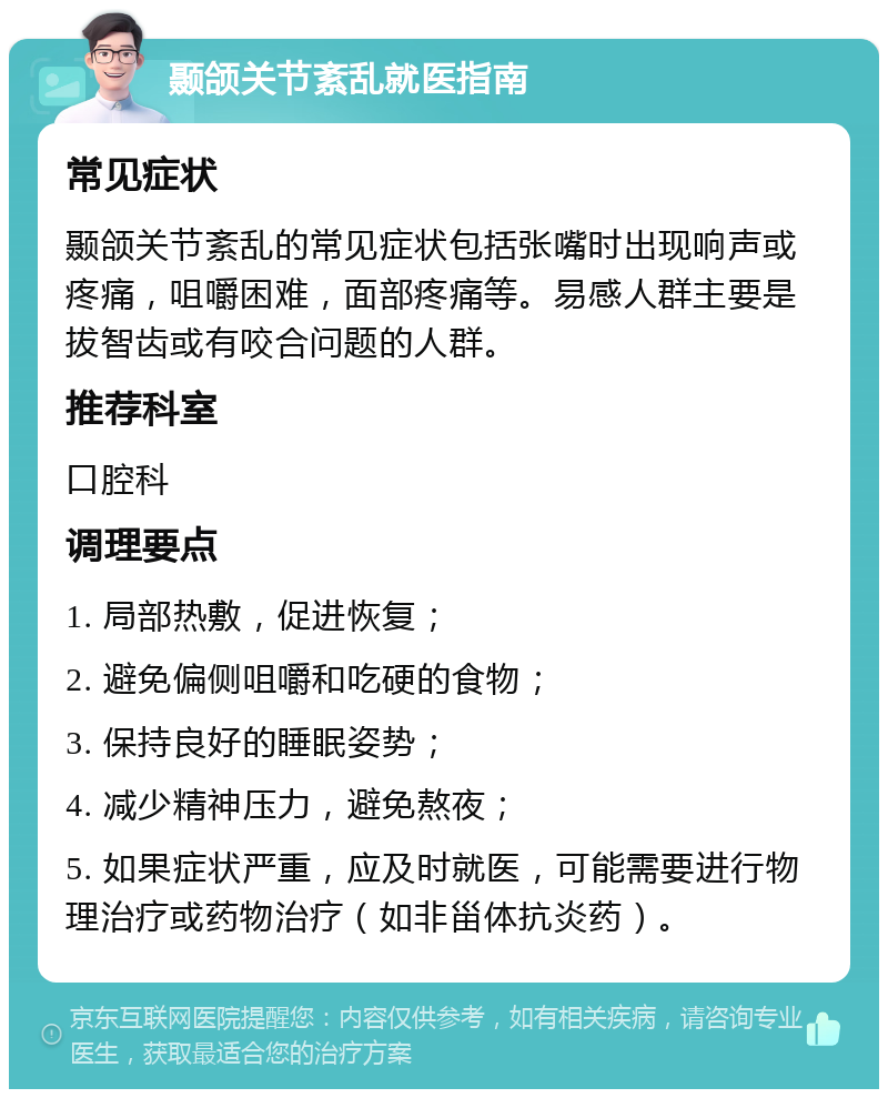 颞颌关节紊乱就医指南 常见症状 颞颌关节紊乱的常见症状包括张嘴时出现响声或疼痛，咀嚼困难，面部疼痛等。易感人群主要是拔智齿或有咬合问题的人群。 推荐科室 口腔科 调理要点 1. 局部热敷，促进恢复； 2. 避免偏侧咀嚼和吃硬的食物； 3. 保持良好的睡眠姿势； 4. 减少精神压力，避免熬夜； 5. 如果症状严重，应及时就医，可能需要进行物理治疗或药物治疗（如非甾体抗炎药）。