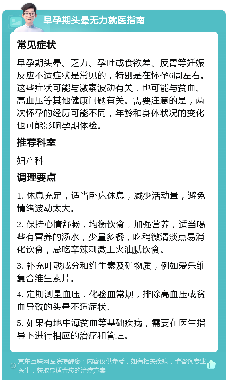 早孕期头晕无力就医指南 常见症状 早孕期头晕、乏力、孕吐或食欲差、反胃等妊娠反应不适症状是常见的，特别是在怀孕6周左右。这些症状可能与激素波动有关，也可能与贫血、高血压等其他健康问题有关。需要注意的是，两次怀孕的经历可能不同，年龄和身体状况的变化也可能影响孕期体验。 推荐科室 妇产科 调理要点 1. 休息充足，适当卧床休息，减少活动量，避免情绪波动太大。 2. 保持心情舒畅，均衡饮食，加强营养，适当喝些有营养的汤水，少量多餐，吃稍微清淡点易消化饮食，忌吃辛辣刺激上火油腻饮食。 3. 补充叶酸成分和维生素及矿物质，例如爱乐维复合维生素片。 4. 定期测量血压，化验血常规，排除高血压或贫血导致的头晕不适症状。 5. 如果有地中海贫血等基础疾病，需要在医生指导下进行相应的治疗和管理。