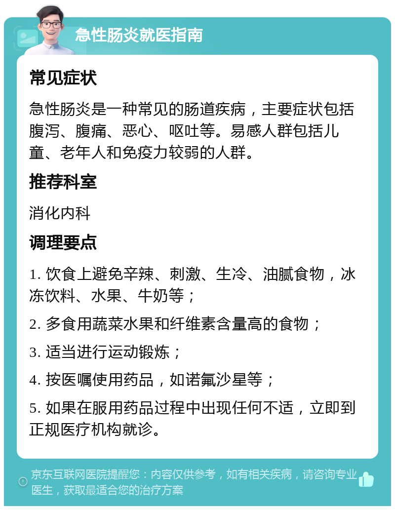 急性肠炎就医指南 常见症状 急性肠炎是一种常见的肠道疾病，主要症状包括腹泻、腹痛、恶心、呕吐等。易感人群包括儿童、老年人和免疫力较弱的人群。 推荐科室 消化内科 调理要点 1. 饮食上避免辛辣、刺激、生冷、油腻食物，冰冻饮料、水果、牛奶等； 2. 多食用蔬菜水果和纤维素含量高的食物； 3. 适当进行运动锻炼； 4. 按医嘱使用药品，如诺氟沙星等； 5. 如果在服用药品过程中出现任何不适，立即到正规医疗机构就诊。