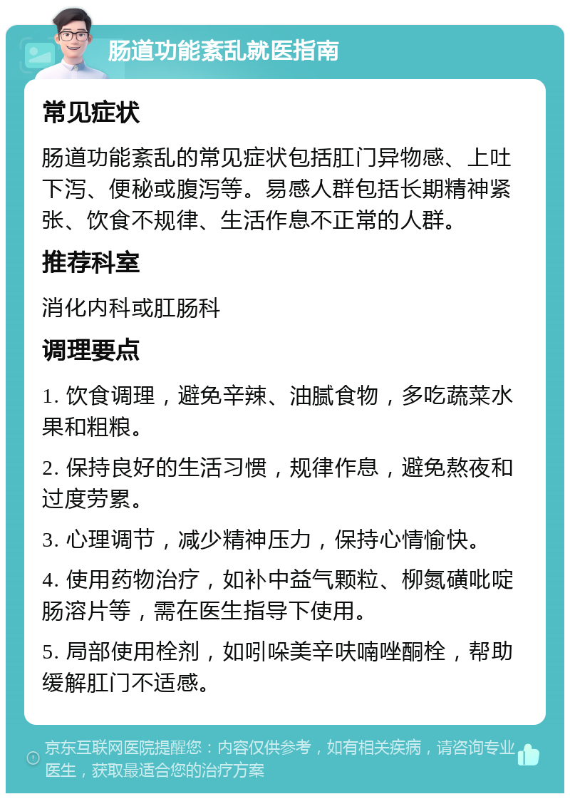 肠道功能紊乱就医指南 常见症状 肠道功能紊乱的常见症状包括肛门异物感、上吐下泻、便秘或腹泻等。易感人群包括长期精神紧张、饮食不规律、生活作息不正常的人群。 推荐科室 消化内科或肛肠科 调理要点 1. 饮食调理，避免辛辣、油腻食物，多吃蔬菜水果和粗粮。 2. 保持良好的生活习惯，规律作息，避免熬夜和过度劳累。 3. 心理调节，减少精神压力，保持心情愉快。 4. 使用药物治疗，如补中益气颗粒、柳氮磺吡啶肠溶片等，需在医生指导下使用。 5. 局部使用栓剂，如吲哚美辛呋喃唑酮栓，帮助缓解肛门不适感。