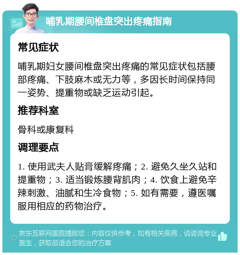 哺乳期腰间椎盘突出疼痛指南 常见症状 哺乳期妇女腰间椎盘突出疼痛的常见症状包括腰部疼痛、下肢麻木或无力等，多因长时间保持同一姿势、提重物或缺乏运动引起。 推荐科室 骨科或康复科 调理要点 1. 使用武夫人贴膏缓解疼痛；2. 避免久坐久站和提重物；3. 适当锻炼腰背肌肉；4. 饮食上避免辛辣刺激、油腻和生冷食物；5. 如有需要，遵医嘱服用相应的药物治疗。