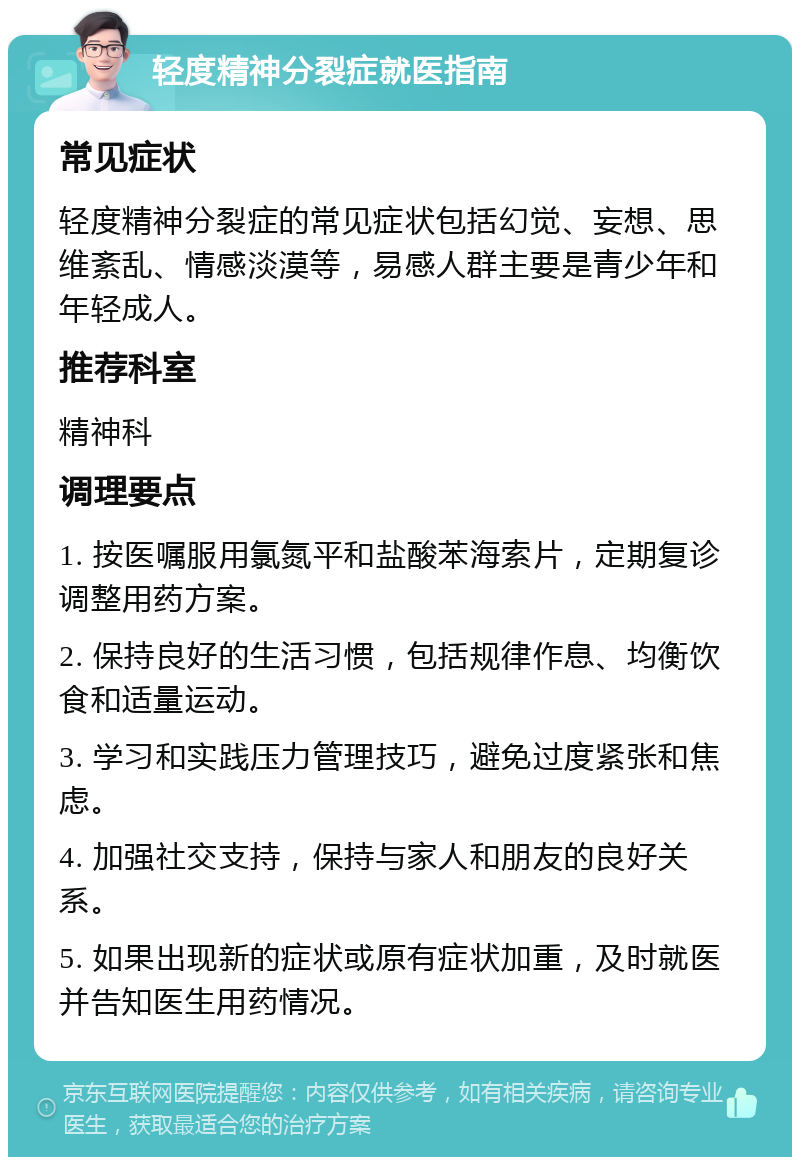 轻度精神分裂症就医指南 常见症状 轻度精神分裂症的常见症状包括幻觉、妄想、思维紊乱、情感淡漠等，易感人群主要是青少年和年轻成人。 推荐科室 精神科 调理要点 1. 按医嘱服用氯氮平和盐酸苯海索片，定期复诊调整用药方案。 2. 保持良好的生活习惯，包括规律作息、均衡饮食和适量运动。 3. 学习和实践压力管理技巧，避免过度紧张和焦虑。 4. 加强社交支持，保持与家人和朋友的良好关系。 5. 如果出现新的症状或原有症状加重，及时就医并告知医生用药情况。