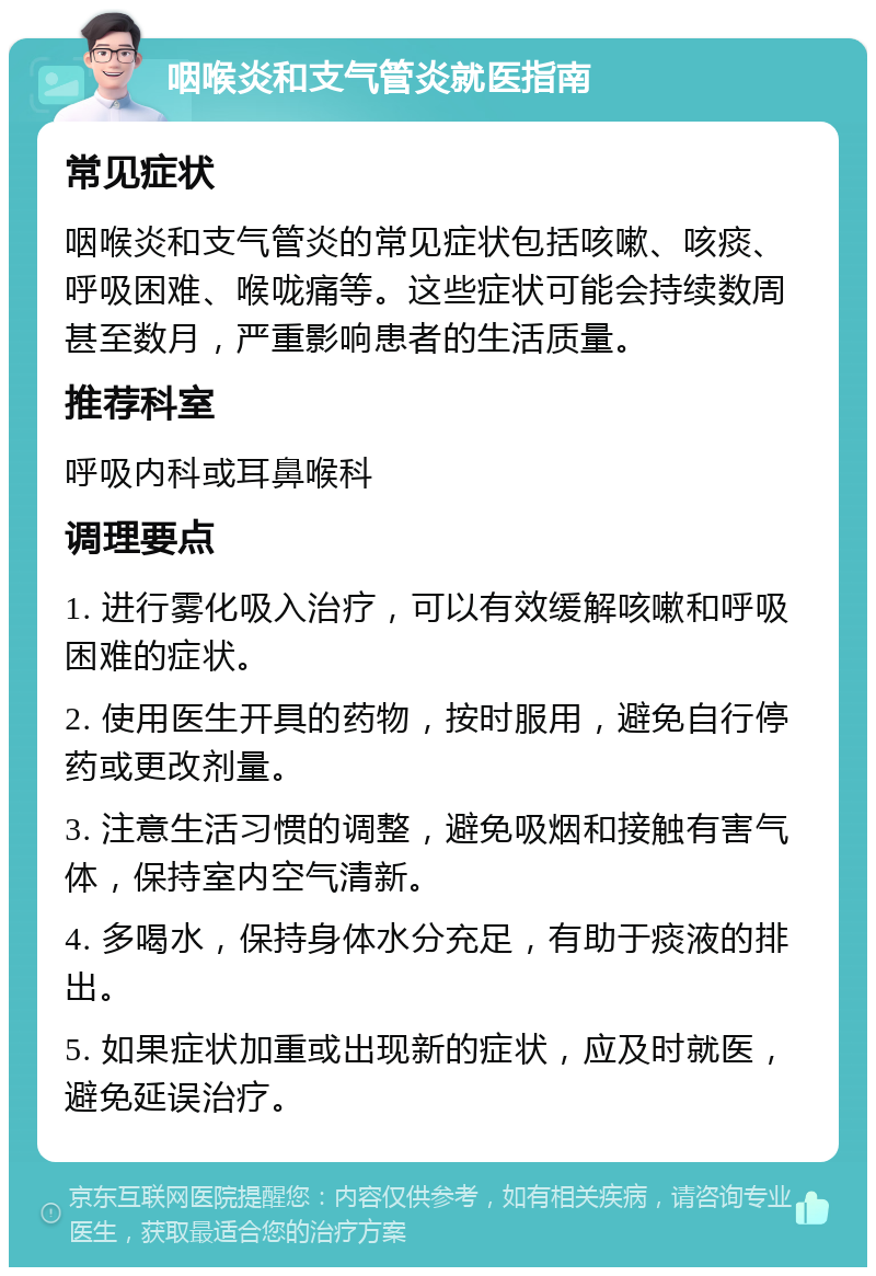 咽喉炎和支气管炎就医指南 常见症状 咽喉炎和支气管炎的常见症状包括咳嗽、咳痰、呼吸困难、喉咙痛等。这些症状可能会持续数周甚至数月，严重影响患者的生活质量。 推荐科室 呼吸内科或耳鼻喉科 调理要点 1. 进行雾化吸入治疗，可以有效缓解咳嗽和呼吸困难的症状。 2. 使用医生开具的药物，按时服用，避免自行停药或更改剂量。 3. 注意生活习惯的调整，避免吸烟和接触有害气体，保持室内空气清新。 4. 多喝水，保持身体水分充足，有助于痰液的排出。 5. 如果症状加重或出现新的症状，应及时就医，避免延误治疗。