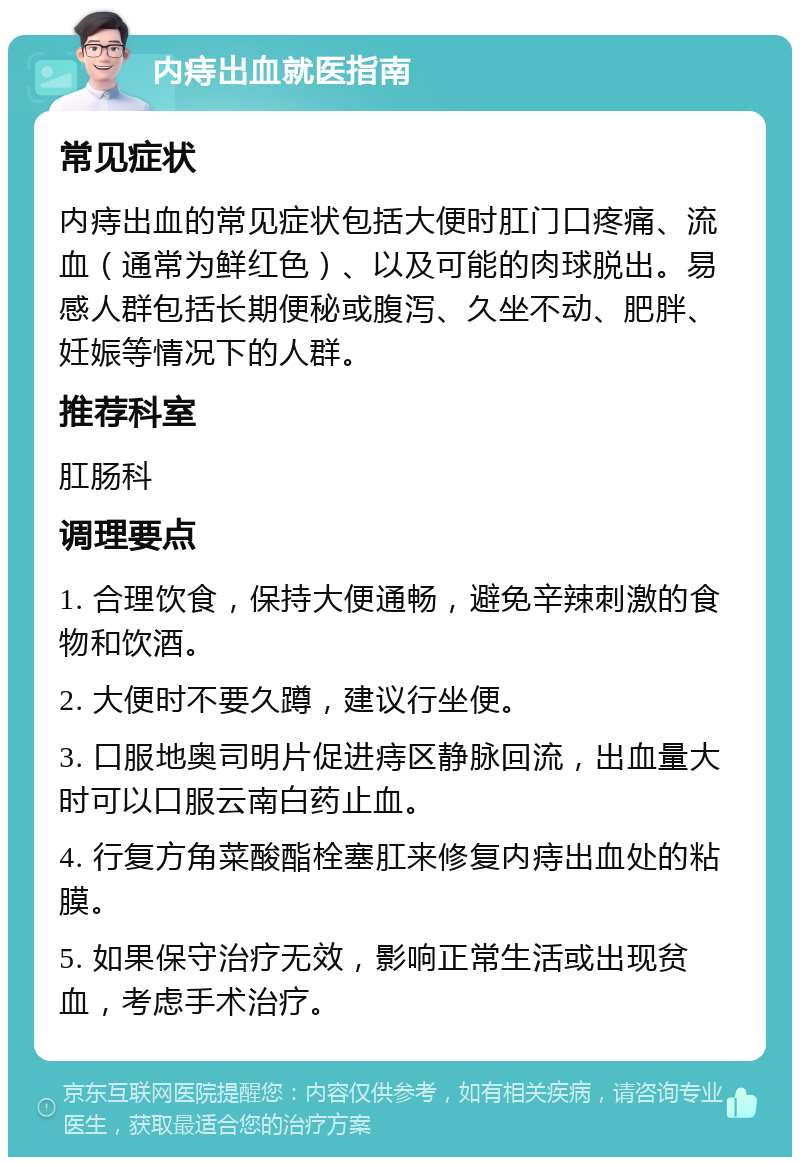 内痔出血就医指南 常见症状 内痔出血的常见症状包括大便时肛门口疼痛、流血（通常为鲜红色）、以及可能的肉球脱出。易感人群包括长期便秘或腹泻、久坐不动、肥胖、妊娠等情况下的人群。 推荐科室 肛肠科 调理要点 1. 合理饮食，保持大便通畅，避免辛辣刺激的食物和饮酒。 2. 大便时不要久蹲，建议行坐便。 3. 口服地奥司明片促进痔区静脉回流，出血量大时可以口服云南白药止血。 4. 行复方角菜酸酯栓塞肛来修复内痔出血处的粘膜。 5. 如果保守治疗无效，影响正常生活或出现贫血，考虑手术治疗。