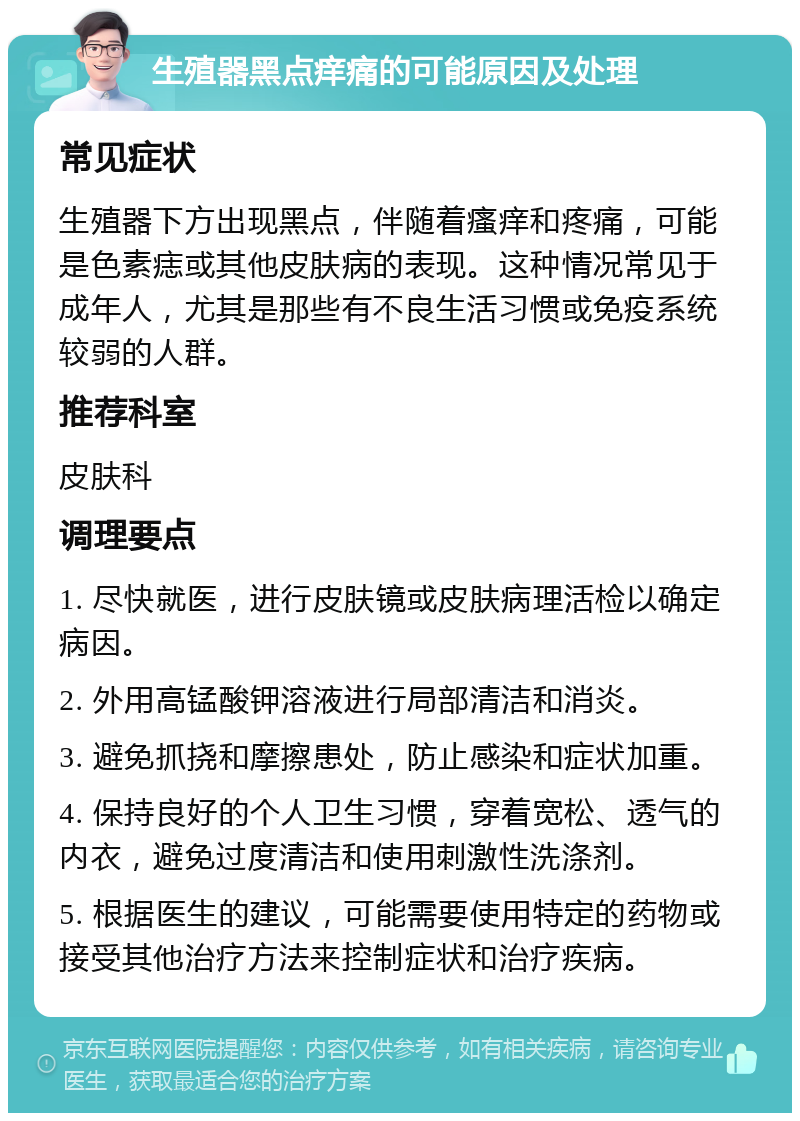 生殖器黑点痒痛的可能原因及处理 常见症状 生殖器下方出现黑点，伴随着瘙痒和疼痛，可能是色素痣或其他皮肤病的表现。这种情况常见于成年人，尤其是那些有不良生活习惯或免疫系统较弱的人群。 推荐科室 皮肤科 调理要点 1. 尽快就医，进行皮肤镜或皮肤病理活检以确定病因。 2. 外用高锰酸钾溶液进行局部清洁和消炎。 3. 避免抓挠和摩擦患处，防止感染和症状加重。 4. 保持良好的个人卫生习惯，穿着宽松、透气的内衣，避免过度清洁和使用刺激性洗涤剂。 5. 根据医生的建议，可能需要使用特定的药物或接受其他治疗方法来控制症状和治疗疾病。