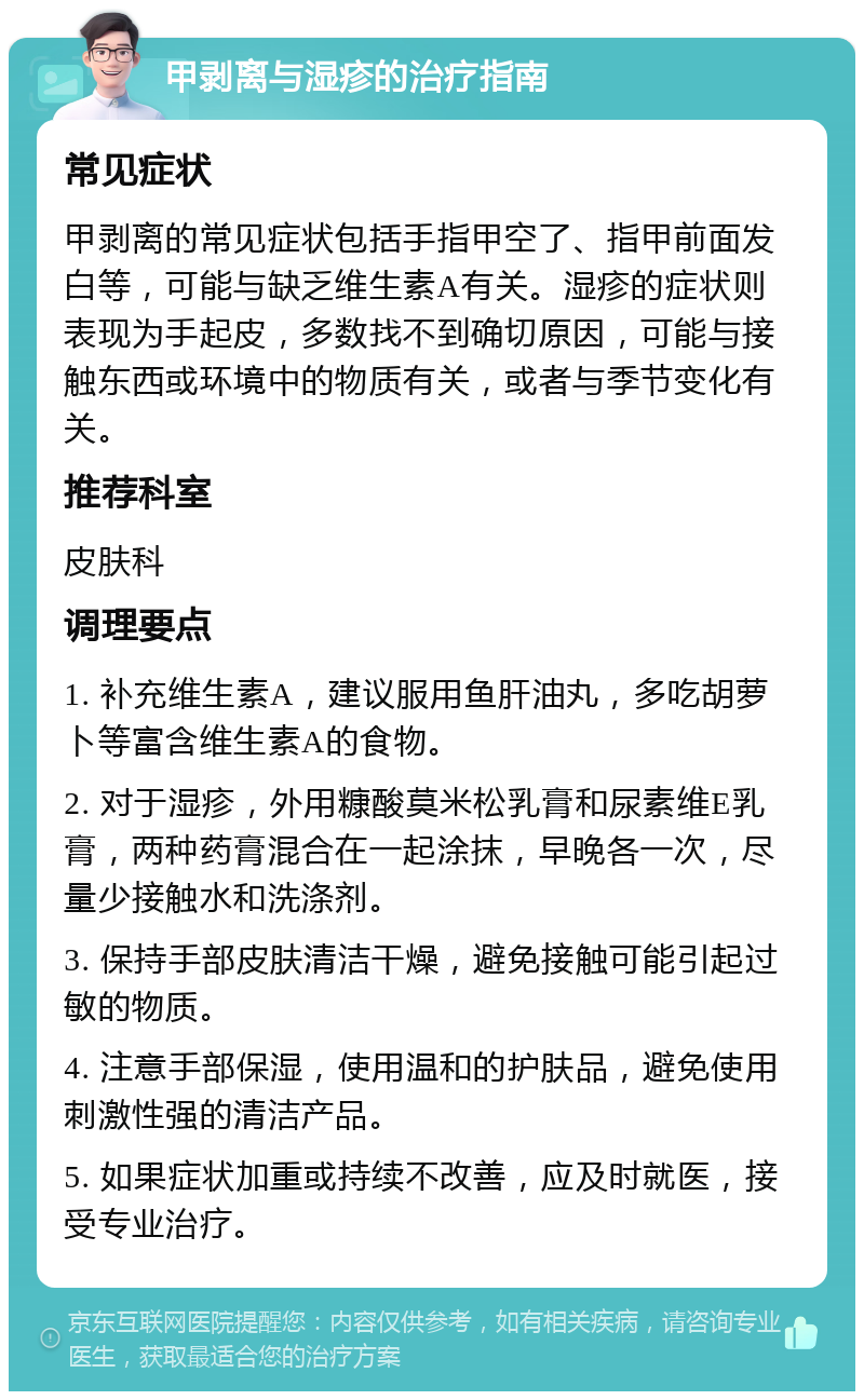 甲剥离与湿疹的治疗指南 常见症状 甲剥离的常见症状包括手指甲空了、指甲前面发白等，可能与缺乏维生素A有关。湿疹的症状则表现为手起皮，多数找不到确切原因，可能与接触东西或环境中的物质有关，或者与季节变化有关。 推荐科室 皮肤科 调理要点 1. 补充维生素A，建议服用鱼肝油丸，多吃胡萝卜等富含维生素A的食物。 2. 对于湿疹，外用糠酸莫米松乳膏和尿素维E乳膏，两种药膏混合在一起涂抹，早晚各一次，尽量少接触水和洗涤剂。 3. 保持手部皮肤清洁干燥，避免接触可能引起过敏的物质。 4. 注意手部保湿，使用温和的护肤品，避免使用刺激性强的清洁产品。 5. 如果症状加重或持续不改善，应及时就医，接受专业治疗。