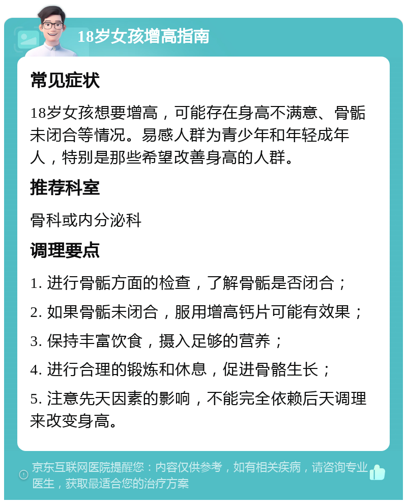 18岁女孩增高指南 常见症状 18岁女孩想要增高，可能存在身高不满意、骨骺未闭合等情况。易感人群为青少年和年轻成年人，特别是那些希望改善身高的人群。 推荐科室 骨科或内分泌科 调理要点 1. 进行骨骺方面的检查，了解骨骺是否闭合； 2. 如果骨骺未闭合，服用增高钙片可能有效果； 3. 保持丰富饮食，摄入足够的营养； 4. 进行合理的锻炼和休息，促进骨骼生长； 5. 注意先天因素的影响，不能完全依赖后天调理来改变身高。