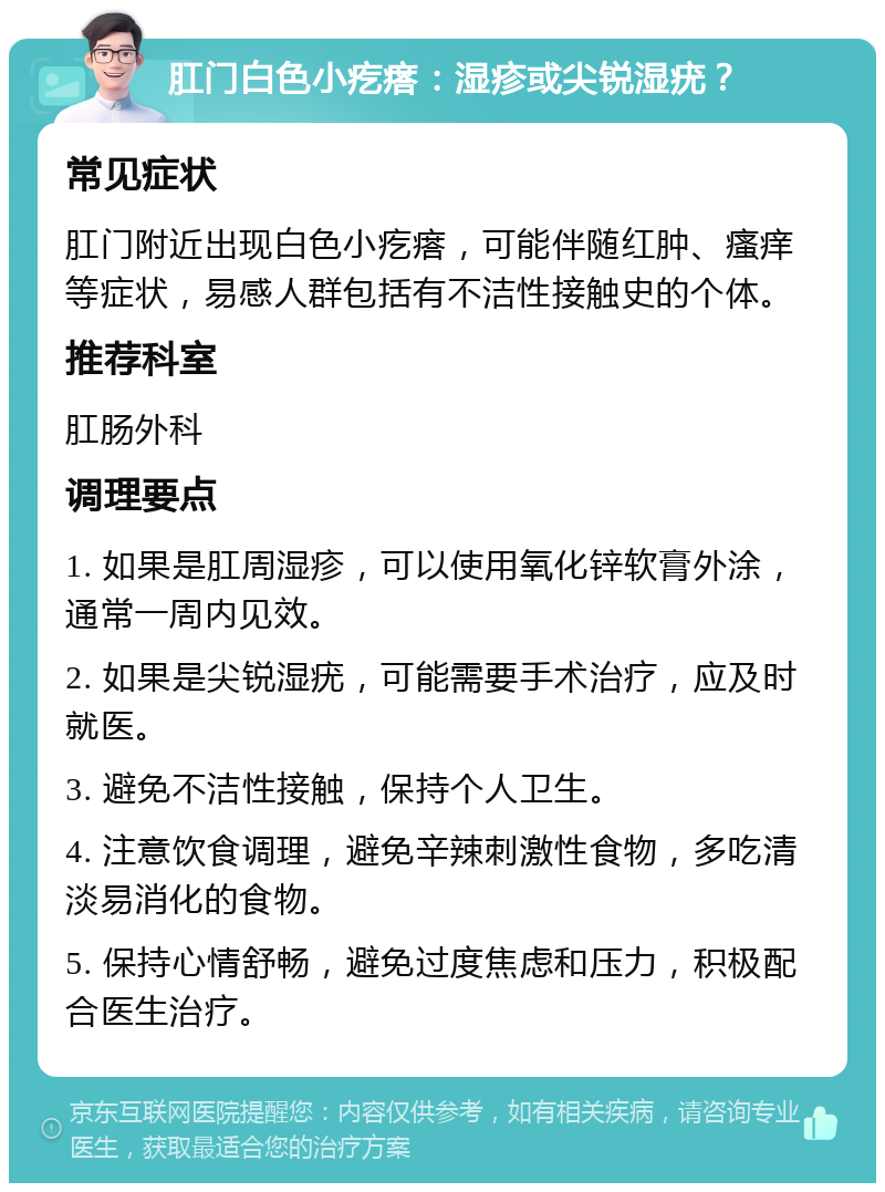 肛门白色小疙瘩：湿疹或尖锐湿疣？ 常见症状 肛门附近出现白色小疙瘩，可能伴随红肿、瘙痒等症状，易感人群包括有不洁性接触史的个体。 推荐科室 肛肠外科 调理要点 1. 如果是肛周湿疹，可以使用氧化锌软膏外涂，通常一周内见效。 2. 如果是尖锐湿疣，可能需要手术治疗，应及时就医。 3. 避免不洁性接触，保持个人卫生。 4. 注意饮食调理，避免辛辣刺激性食物，多吃清淡易消化的食物。 5. 保持心情舒畅，避免过度焦虑和压力，积极配合医生治疗。