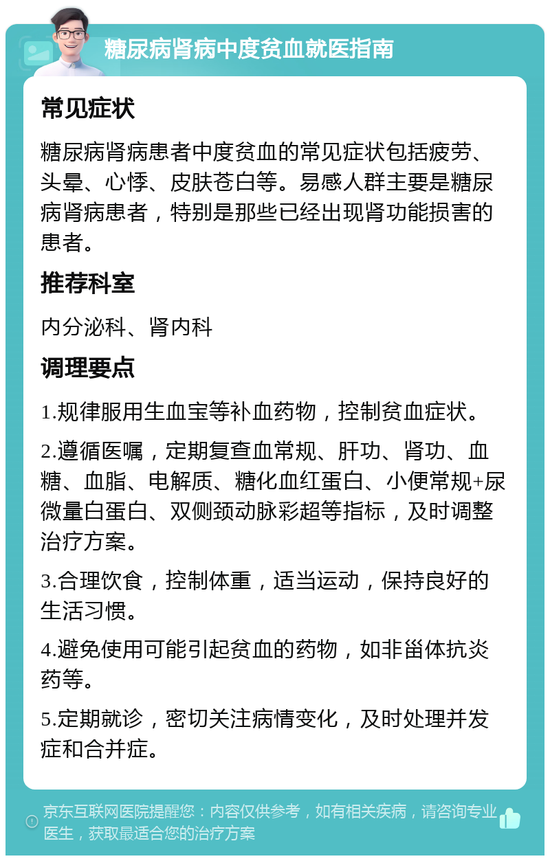 糖尿病肾病中度贫血就医指南 常见症状 糖尿病肾病患者中度贫血的常见症状包括疲劳、头晕、心悸、皮肤苍白等。易感人群主要是糖尿病肾病患者，特别是那些已经出现肾功能损害的患者。 推荐科室 内分泌科、肾内科 调理要点 1.规律服用生血宝等补血药物，控制贫血症状。 2.遵循医嘱，定期复查血常规、肝功、肾功、血糖、血脂、电解质、糖化血红蛋白、小便常规+尿微量白蛋白、双侧颈动脉彩超等指标，及时调整治疗方案。 3.合理饮食，控制体重，适当运动，保持良好的生活习惯。 4.避免使用可能引起贫血的药物，如非甾体抗炎药等。 5.定期就诊，密切关注病情变化，及时处理并发症和合并症。