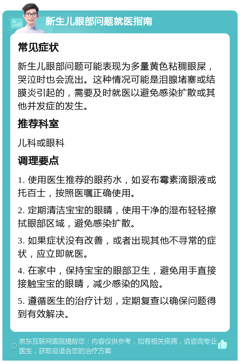 新生儿眼部问题就医指南 常见症状 新生儿眼部问题可能表现为多量黄色粘稠眼屎，哭泣时也会流出。这种情况可能是泪腺堵塞或结膜炎引起的，需要及时就医以避免感染扩散或其他并发症的发生。 推荐科室 儿科或眼科 调理要点 1. 使用医生推荐的眼药水，如妥布霉素滴眼液或托百士，按照医嘱正确使用。 2. 定期清洁宝宝的眼睛，使用干净的湿布轻轻擦拭眼部区域，避免感染扩散。 3. 如果症状没有改善，或者出现其他不寻常的症状，应立即就医。 4. 在家中，保持宝宝的眼部卫生，避免用手直接接触宝宝的眼睛，减少感染的风险。 5. 遵循医生的治疗计划，定期复查以确保问题得到有效解决。