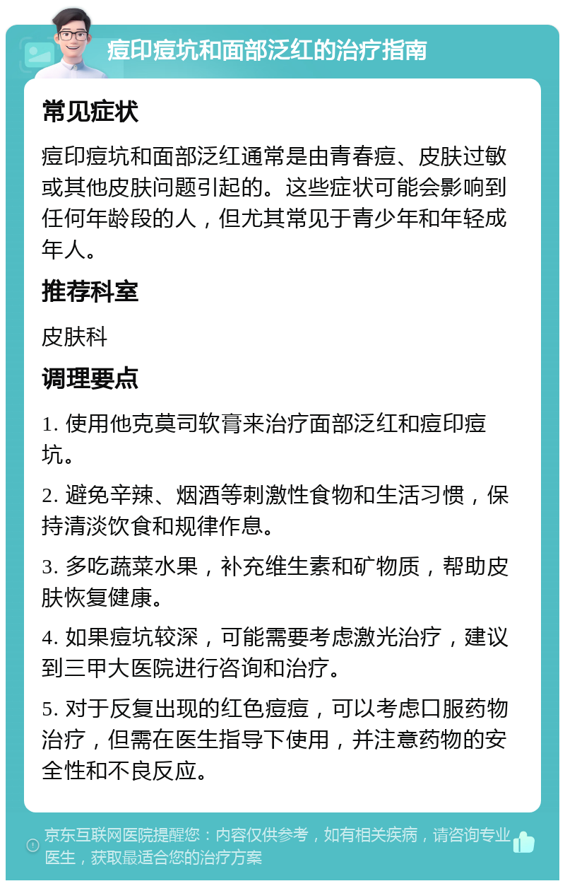 痘印痘坑和面部泛红的治疗指南 常见症状 痘印痘坑和面部泛红通常是由青春痘、皮肤过敏或其他皮肤问题引起的。这些症状可能会影响到任何年龄段的人，但尤其常见于青少年和年轻成年人。 推荐科室 皮肤科 调理要点 1. 使用他克莫司软膏来治疗面部泛红和痘印痘坑。 2. 避免辛辣、烟酒等刺激性食物和生活习惯，保持清淡饮食和规律作息。 3. 多吃蔬菜水果，补充维生素和矿物质，帮助皮肤恢复健康。 4. 如果痘坑较深，可能需要考虑激光治疗，建议到三甲大医院进行咨询和治疗。 5. 对于反复出现的红色痘痘，可以考虑口服药物治疗，但需在医生指导下使用，并注意药物的安全性和不良反应。